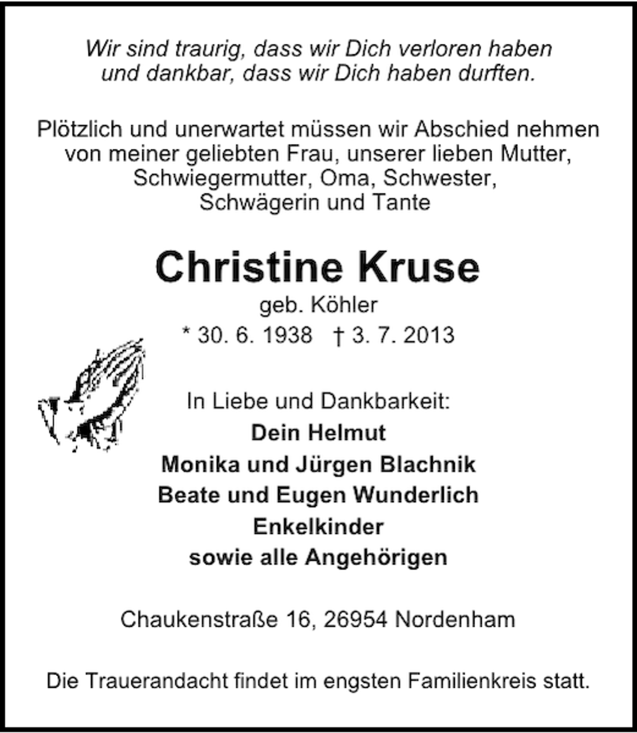 <p>Wir sind traurig, dass wir Dich verloren haben<br />und dankbar, dass wir Dich haben durften.<br />Plötzlich und unerwartet müssen wir Abschied nehmen<br />von meiner geliebten Frau, unserer lieben Mutter,<br />Schwiegermutter, Oma, Schwester,<br />Schwägerin und Tante</p><p>Christine Kruse<br />geb. Köhler<br />* 30. 6. 1938 † 3. 7. 2013</p><p>In Liebe und Dankbarkeit:<br />Dein Helmut<br />Monika und Jürgen Blachnik<br />Beate und Eugen Wunderlich<br />Enkelkinder<br />sowie alle Angehörigen<br />Chaukenstraße 16, 26954 Nordenham<br />Die Trauerandacht findet im engsten Familienkreis statt.</p>