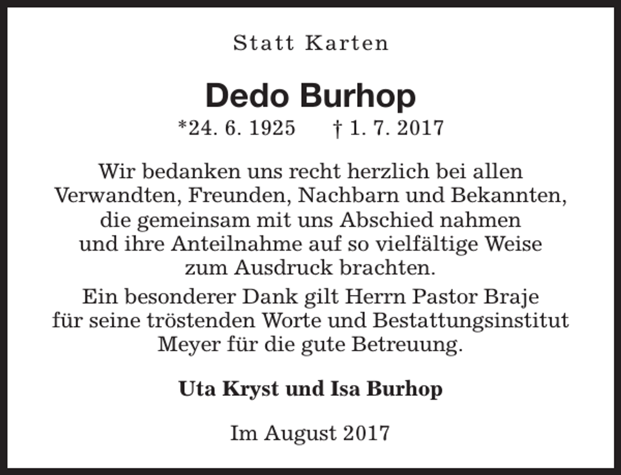<p>S t a t t K a rt e n</p><p>Dedo Burhop</p><p>*24. 6. 1925</p><p>† 1. 7. 2017</p><p>Wir bedanken uns recht herzlich bei allen<br />Verwandten, Freunden, Nachbarn und Bekannten,<br />die gemeinsam mit uns Abschied nahmen<br />und ihre Anteilnahme auf so vielfältige Weise<br />zum Ausdruck brachten.<br />Ein besonderer Dank gilt Herrn Pastor Braje<br />für seine tröstenden Worte und Bestattungsinstitut<br />Meyer für die gute Betreuung.<br />Uta Kryst und Isa Burhop<br />Im August 2017</p>