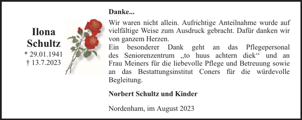 <p>Ilona<br />Schultz</p><p>* 29.01.1941<br />† 13.7.2023</p><p>Danke...<br />Wir waren nicht allein. Aufrichtige Anteilnahme wurde auf<br />vielfältige Weise zum Ausdruck gebracht. Dafür danken wir<br />von ganzem Herzen.<br />Ein besonderer Dank geht an das Pflegepersonal<br />des Seniorenzentrum ,,to huus achtern diek‘‘ und an<br />Frau Meiners für die liebevolle Pflege und Betreuung sowie<br />an das Bestattungsinstitut Coners für die würdevolle<br />Begleitung.<br />Norbert Schultz und Kinder<br />Nordenham, im August 2023</p>