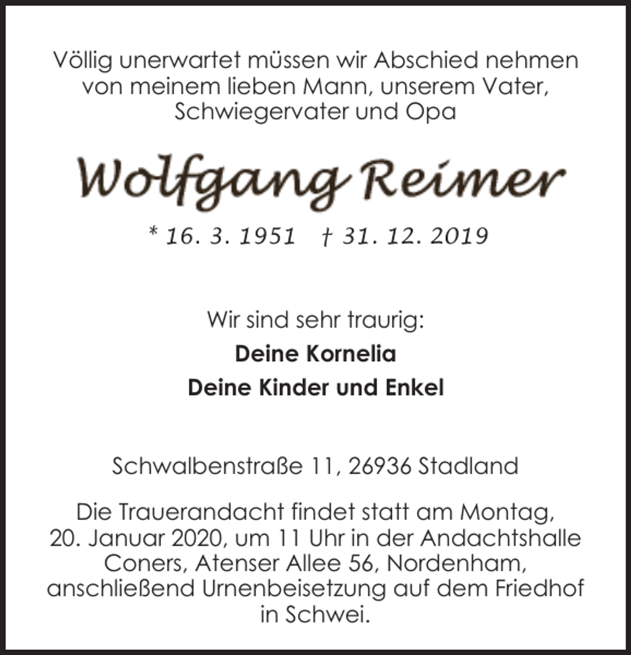 <p>Völlig unerwartet müssen wir Abschied nehmen<br />von meinem lieben Mann, unserem Vater,<br />Schwiegervater und Opa</p><p>* 16. 3. 1951</p><p>† 31. 12. 2019</p><p>Wir sind sehr traurig:<br />Deine Kornelia<br />Deine Kinder und Enkel<br />Schwalbenstraße 11, 26936 Stadland<br />Die Trauerandacht findet statt am Montag,<br />20. Januar 2020, um 11 Uhr in der Andachtshalle<br />Coners, Atenser Allee 56, Nordenham,<br />anschließend Urnenbeisetzung auf dem Friedhof<br />in Schwei.</p>