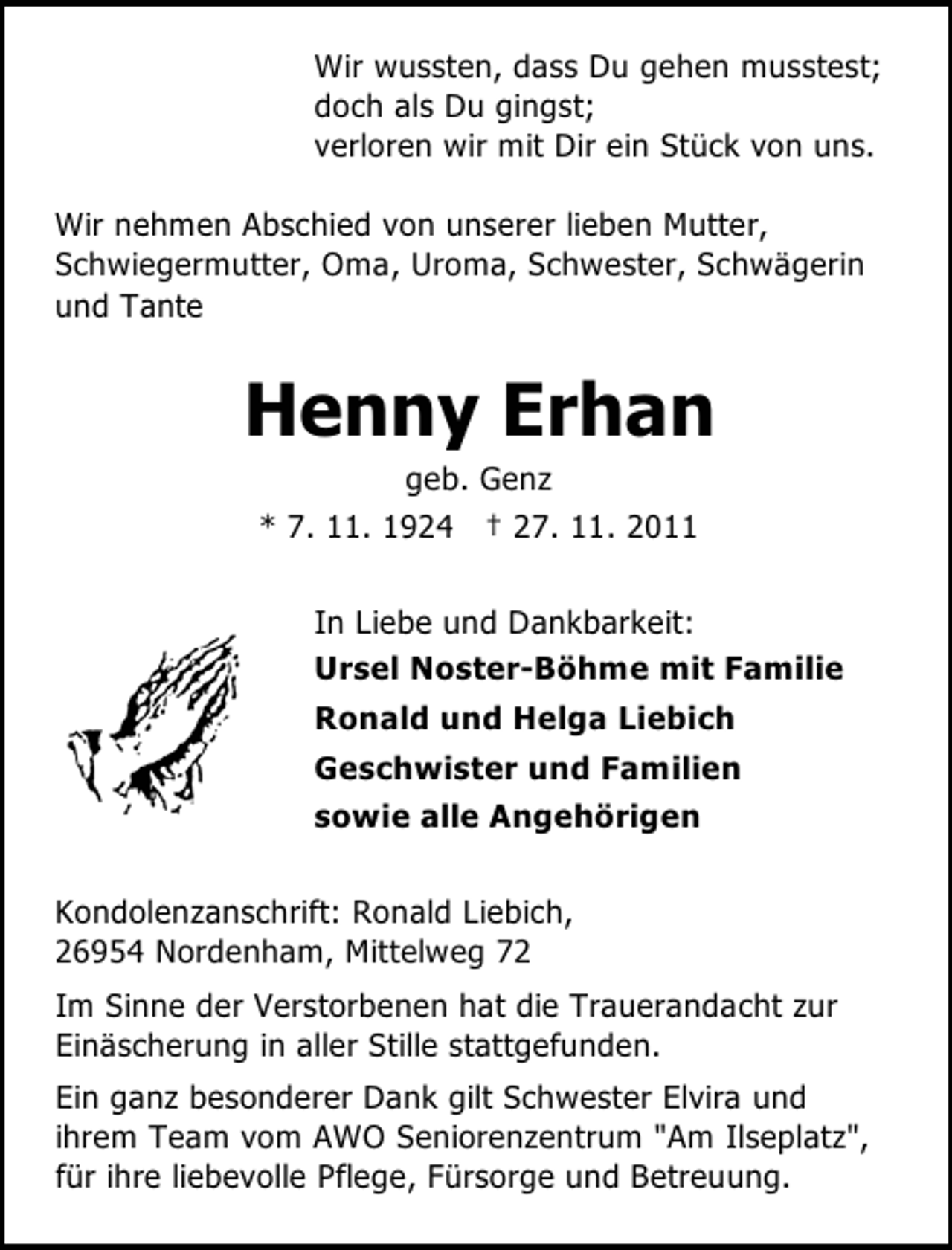 <p>Wir wussten, dass Du gehen musstest;<br />doch als Du gingst;<br />verloren wir mit Dir ein Stück von uns.<br />Wir nehmen Abschied von unserer lieben Mutter,<br />Schwiegermutter, Oma, Uroma, Schwester, Schwägerin<br />und Tante</p><p>Henny Erhan<br />geb. Genz<br />* 7. 11. 1924 † 27. 11. 2011<br />In Liebe und Dankbarkeit:<br />Ursel Noster-Böhme mit Familie<br />Ronald und Helga Liebich<br />Geschwister und Familien<br />sowie alle Angehörigen<br />Kondolenzanschrift: Ronald Liebich,<br />26954 Nordenham, Mittelweg 72<br />Im Sinne der Verstorbenen hat die Trauerandacht zur<br />Einäscherung in aller Stille stattgefunden.<br />Ein ganz besonderer Dank gilt Schwester Elvira und<br />ihrem Team vom AWO Seniorenzentrum "Am Ilseplatz",<br />für ihre liebevolle Pflege, Fürsorge und Betreuung.</p>