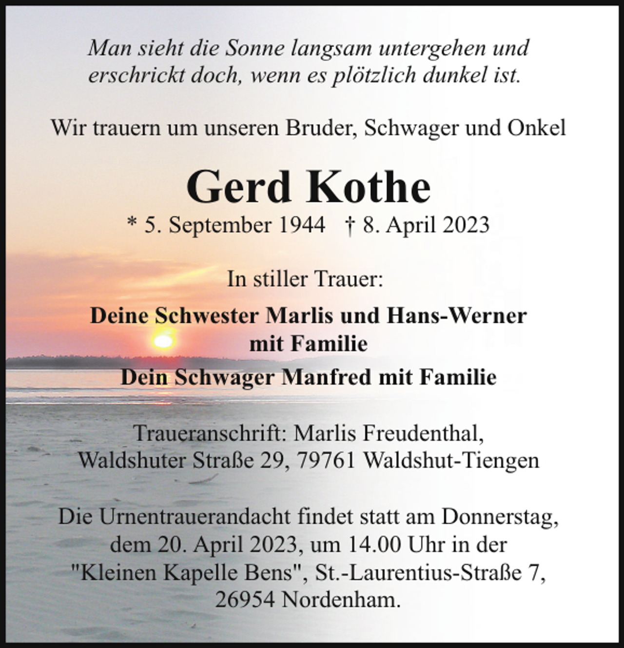 <p>Man sieht die Sonne langsam untergehen und<br />erschrickt doch, wenn es plötzlich dunkel ist.<br />Wir trauern um unseren Bruder, Schwager und Onkel</p><p>Gerd Kothe</p><p>* 5. September 1944 † 8. April 2023<br />In stiller Trauer:<br />Deine Schwester Marlis und Hans-Werner<br />mit Familie<br />Dein Schwager Manfred mit Familie<br />Traueranschrift: Marlis Freudenthal,<br />Waldshuter Straße 29, 79761 Waldshut-Tiengen<br />Die Urnentrauerandacht findet statt am Donnerstag,<br />dem 20. April 2023, um 14.00 Uhr in der<br />"Kleinen Kapelle Bens", St.-Laurentius-Straße 7,<br />26954 Nordenham.</p>