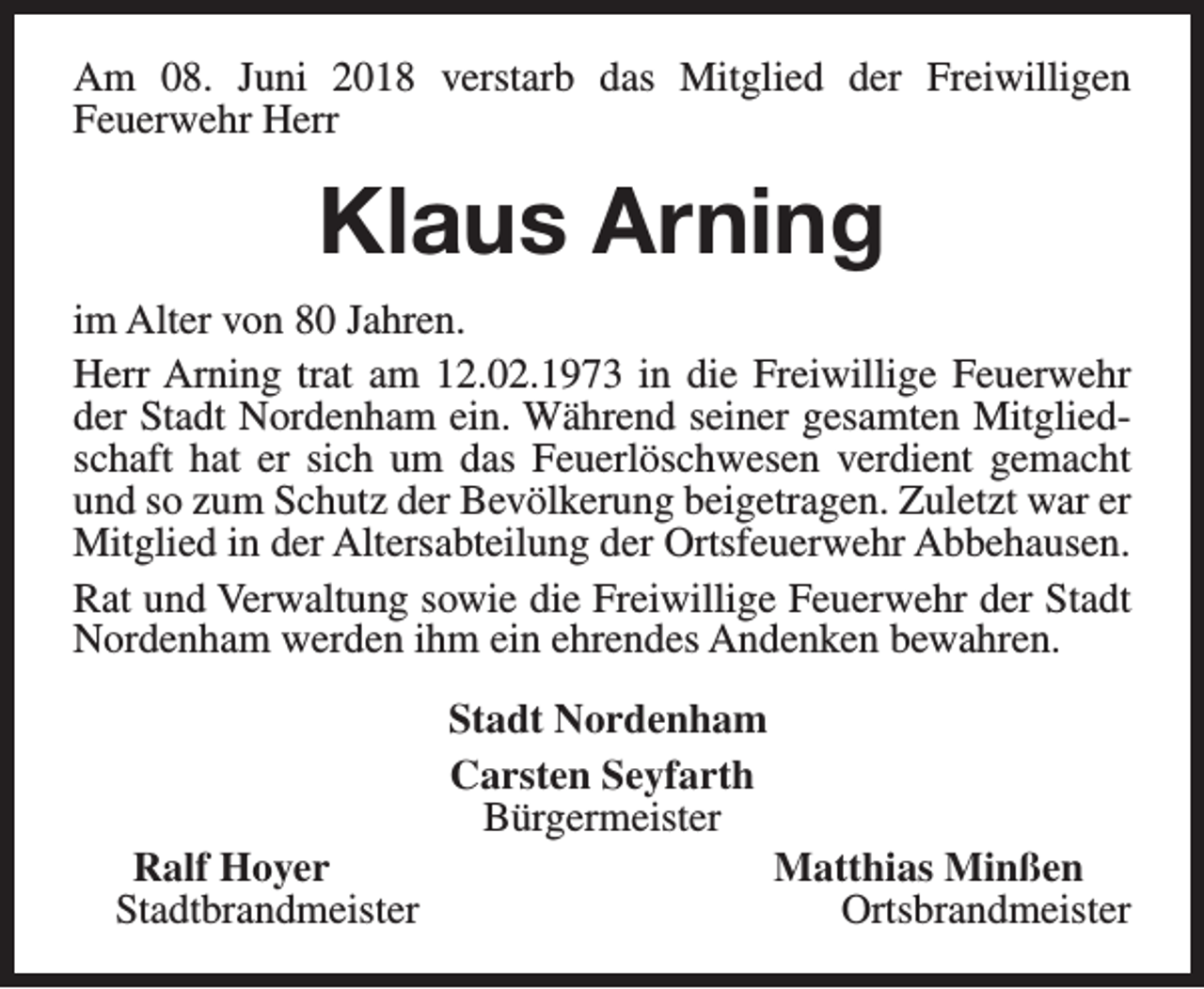 <p>Am 08. Juni 2018 verstarb das Mitglied der Freiwilligen<br />Feuerwehr Herr</p><p>Klaus Arning<br />im Alter von 80 Jahren.<br />Herr Arning trat am 12.02.1973 in die Freiwillige Feuerwehr<br />der Stadt Nordenham ein. Während seiner gesamten Mitgliedschaft hat er sich um das Feuerlöschwesen verdient gemacht<br />und so zum Schutz der Bevölkerung beigetragen. Zuletzt war er<br />Mitglied in der Altersabteilung der Ortsfeuerwehr Abbehausen.<br />Rat und Verwaltung sowie die Freiwillige Feuerwehr der Stadt<br />Nordenham werden ihm ein ehrendes Andenken bewahren.</p><p>Ralf Hoyer<br />Stadtbrandmeister</p><p>Stadt Nordenham<br />Carsten Seyfarth<br />Bürgermeister</p><p>Matthias Minßen<br />Ortsbrandmeister</p>