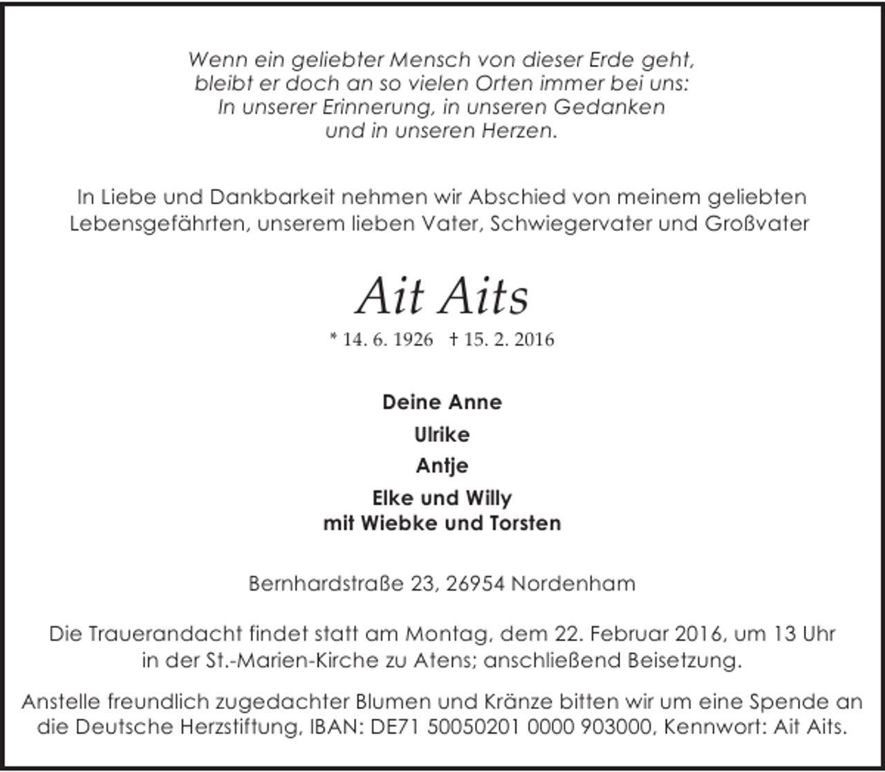 <p>Wenn ein geliebter Mensch von dieser Erde geht,<br />bleibt er doch an so vielen Orten immer bei uns:<br />In unserer Erinnerung, in unseren Gedanken<br />und in unseren Herzen.<br />In Liebe und Dankbarkeit nehmen wir Abschied von meinem geliebten<br />Lebensgefährten, unserem lieben Vater, Schwiegervater und Großvater</p><p>Ait Aits</p><p>* 14. 6. 1926 † 15. 2. 2016</p><p>Deine Anne<br />Ulrike<br />Antje<br />Elke und Willy<br />mit Wiebke und Torsten<br />Bernhardstraße 23, 26954 Nordenham<br />Die Trauerandacht findet statt am Montag, dem 22. Februar 2016, um 13 Uhr<br />in der St.-Marien-Kirche zu Atens; anschließend Beisetzung.<br />Anstelle freundlich zugedachter Blumen und Kränze bitten wir um eine Spende an<br />die Deutsche Herzstiftung, IBAN: DE71 50050201 0000 903000, Kennwort: Ait Aits.</p>