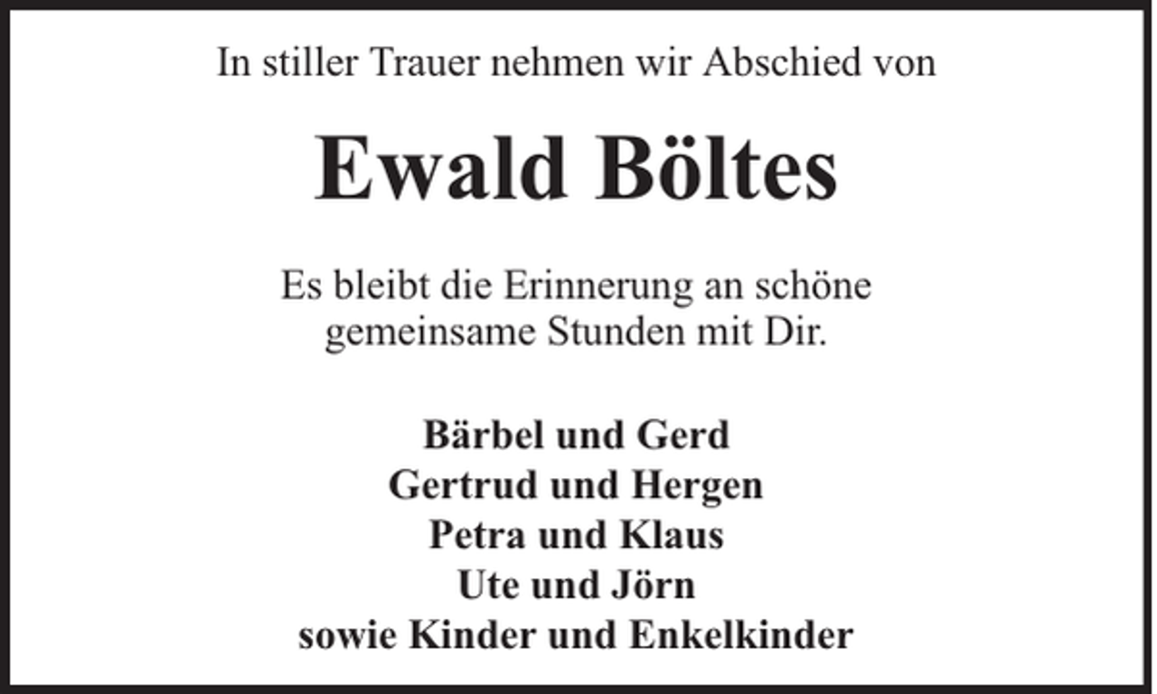 <p>In stiller Trauer nehmen wir Abschied von</p><p>Ewald Böltes<br />Es bleibt die Erinnerung an schöne<br />gemeinsame Stunden mit Dir.<br />Bärbel und Gerd<br />Gertrud und Hergen<br />Petra und Klaus<br />Ute und Jörn<br />sowie Kinder und Enkelkinder</p>