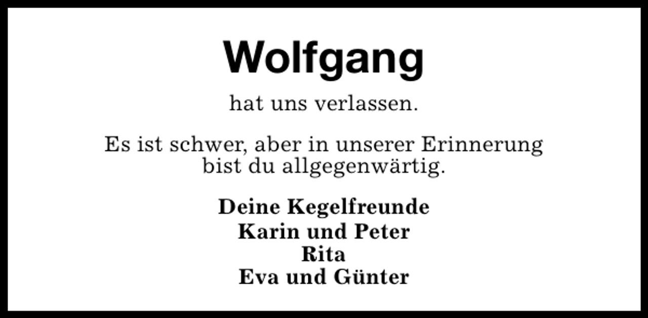 <p>Wolfgang<br />hat uns verlassen.<br />Es ist schwer, aber in unserer Erinnerung<br />bist du allgegenwärtig.<br />Deine Kegelfreunde<br />Karin und Peter<br />Rita<br />Eva und Günter</p>