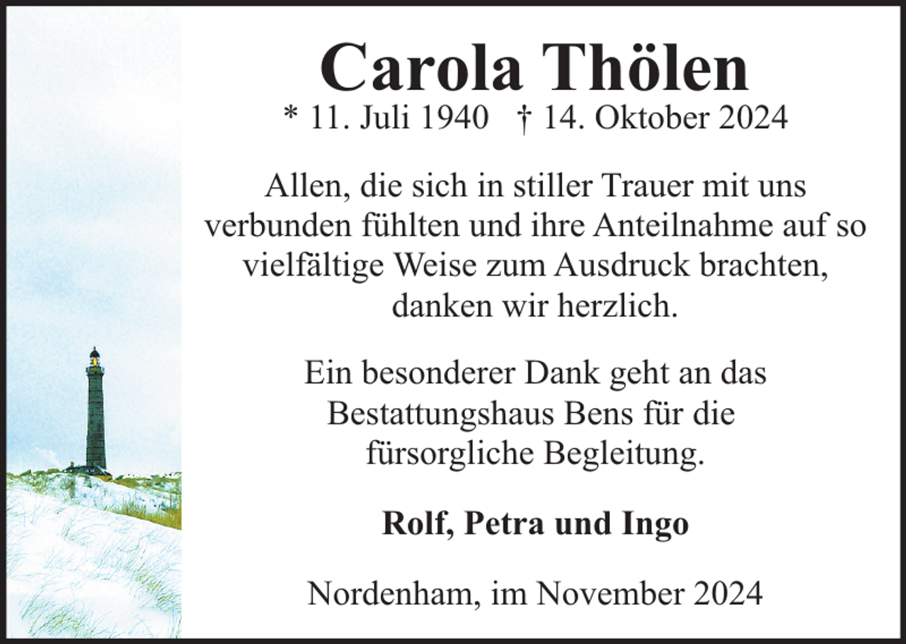 <p>Carola Thölen</p><p>* 11. Juli 1940 † 14. Oktober 2024<br />Allen, die sich in stiller Trauer mit uns<br />verbunden fühlten und ihre Anteilnahme auf so<br />vielfältige Weise zum Ausdruck brachten,<br />danken wir herzlich.<br />Ein besonderer Dank geht an das<br />Bestattungshaus Bens für die<br />fürsorgliche Begleitung.<br />Rolf, Petra und Ingo<br />Nordenham, im November 2024</p>