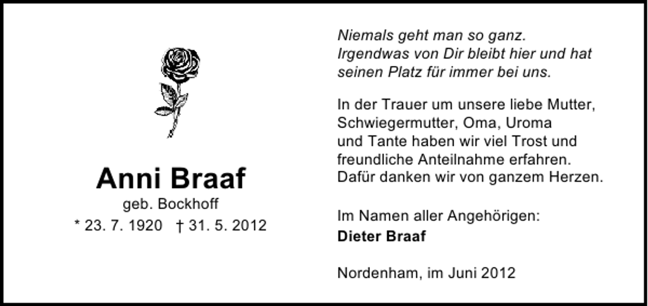 <p>Niemals geht man so ganz.<br />Irgendwas von Dir bleibt hier und hat<br />seinen Platz für immer bei uns.</p><p>Anni Braaf</p><p>geb. Bockhoff<br />* 23. 7. 1920 † 31. 5. 2012</p><p>In der Trauer um unsere liebe Mutter,<br />Schwiegermutter, Oma, Uroma<br />und Tante haben wir viel Trost und<br />freundliche Anteilnahme erfahren.<br />Dafür danken wir von ganzem Herzen.<br />Im Namen aller Angehörigen:<br />Dieter Braaf<br />Nordenham, im Juni 2012</p>