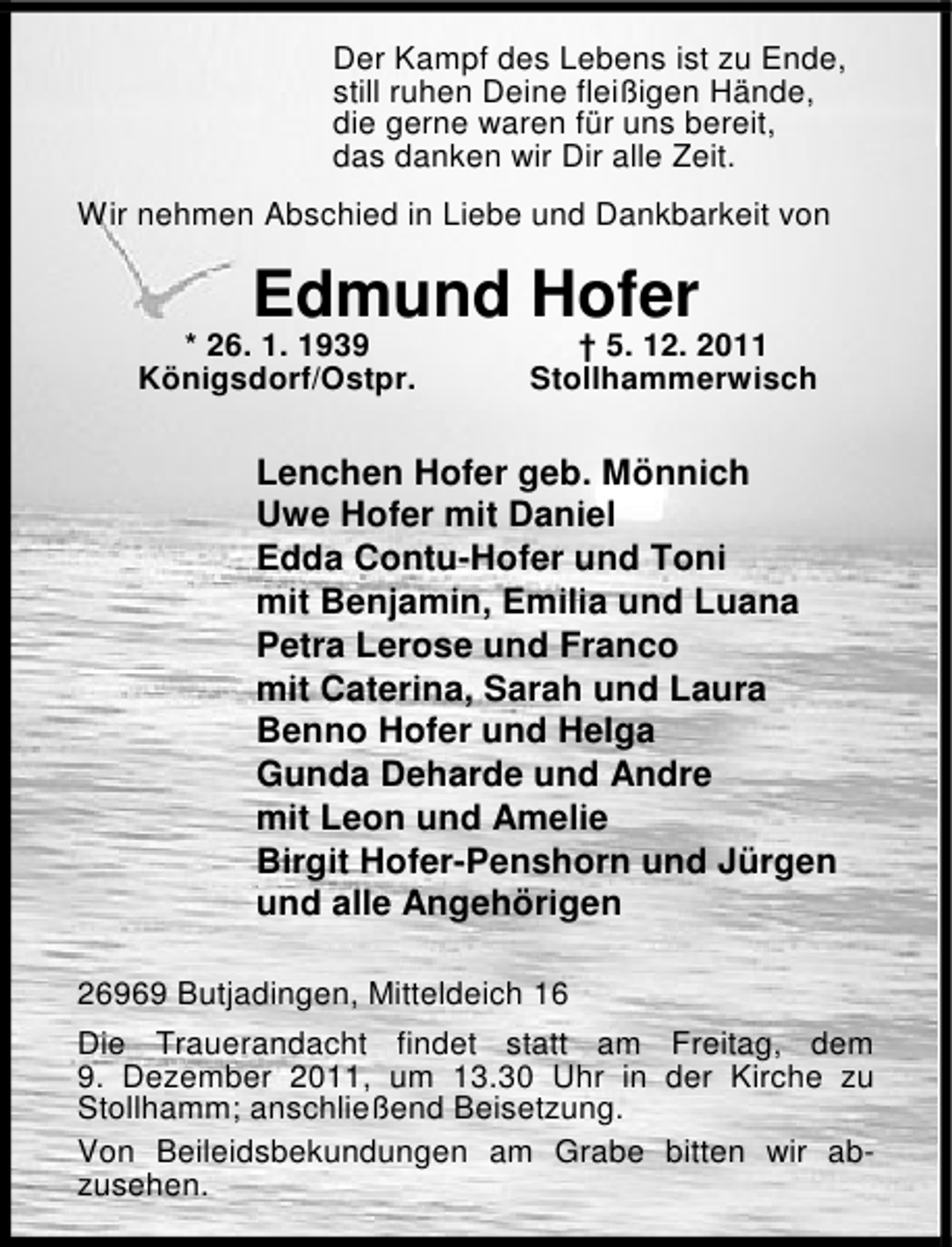 <p>Der Kampf des Lebens ist zu Ende,<br />still ruhen Deine fleißigen Hände,<br />die gerne waren für uns bereit,<br />das danken wir Dir alle Zeit.<br />Wir nehmen Abschied in Liebe und Dankbarkeit von</p><p>Edmund Hofer</p><p>* 26. 1. 1939<br />Königsdorf/Ostpr.</p><p>† 5. 12. 2011<br />Stollhammerwisch</p><p>Lenchen Hofer geb. Mönnich<br />Uwe Hofer mit Daniel<br />Edda Contu-Hofer und Toni<br />mit Benjamin, Emilia und Luana<br />Petra Lerose und Franco<br />mit Caterina, Sarah und Laura<br />Benno Hofer und Helga<br />Gunda Deharde und Andre<br />mit Leon und Amelie<br />Birgit Hofer-Penshorn und Jürgen<br />und alle Angehörigen<br />26969 Butjadingen, Mitteldeich 16<br />Die Trauerandacht findet statt am Freitag, dem<br />9. Dezember 2011, um 13.30 Uhr in der Kirche zu<br />Stollhamm; anschließend Beisetzung.<br />Von Beileidsbekundungen am Grabe bitten wir abzusehen.</p>