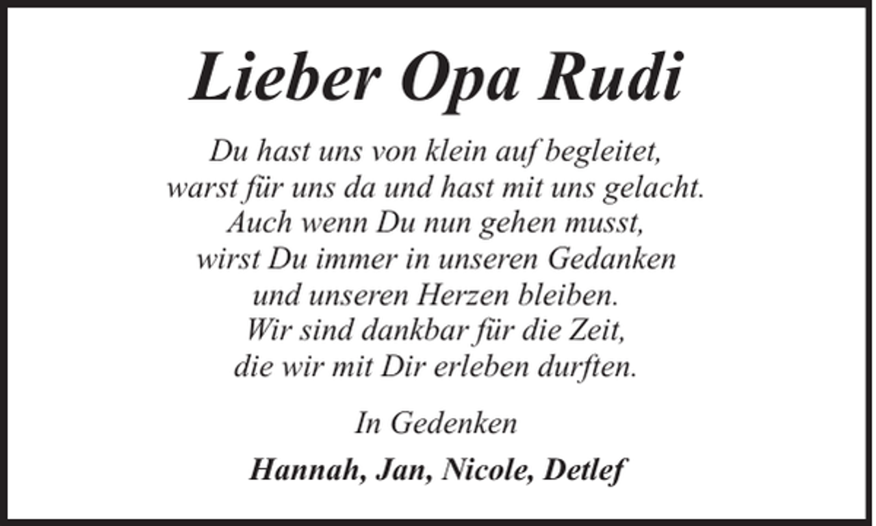 <p>Lieber Opa Rudi<br />Du hast uns von klein auf begleitet,<br />warst für uns da und hast mit uns gelacht.<br />Auch wenn Du nun gehen musst,<br />wirst Du immer in unseren Gedanken<br />und unseren Herzen bleiben.<br />Wir sind dankbar für die Zeit,<br />die wir mit Dir erleben durften.<br />In Gedenken<br />Hannah, Jan, Nicole, Detlef</p>