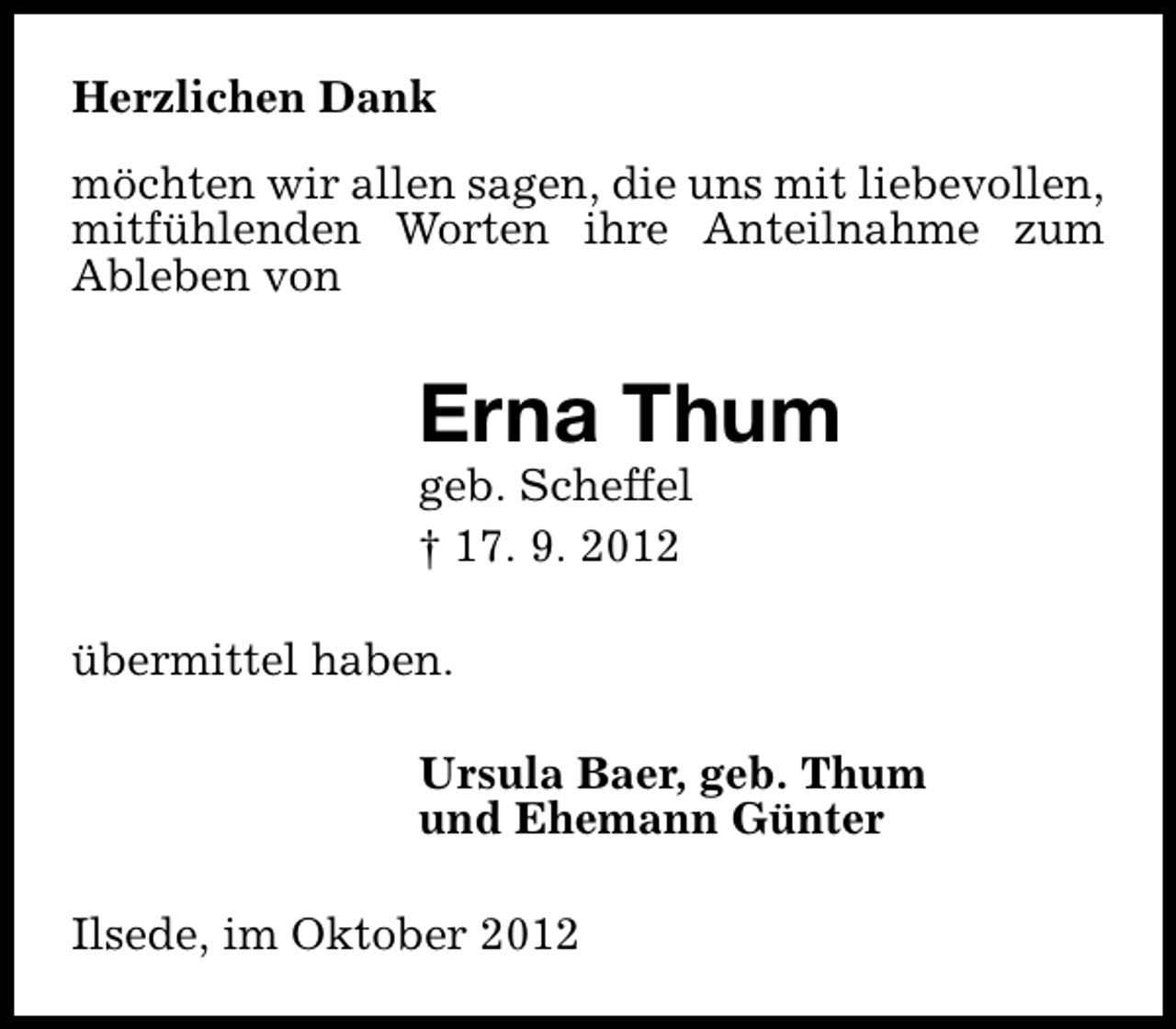 <p>Herzlichen Dank<br />möchten wir allen sagen, die uns mit liebevollen,<br />mitfühlenden Worten ihre Anteilnahme zum<br />Ableben von</p><p>Erna Thum<br />geb. Scheffel<br />† 17. 9. 2012</p><p>übermittel haben.<br />Ursula Baer, geb. Thum<br />und Ehemann Günter<br />Ilsede, im Oktober 2012</p>