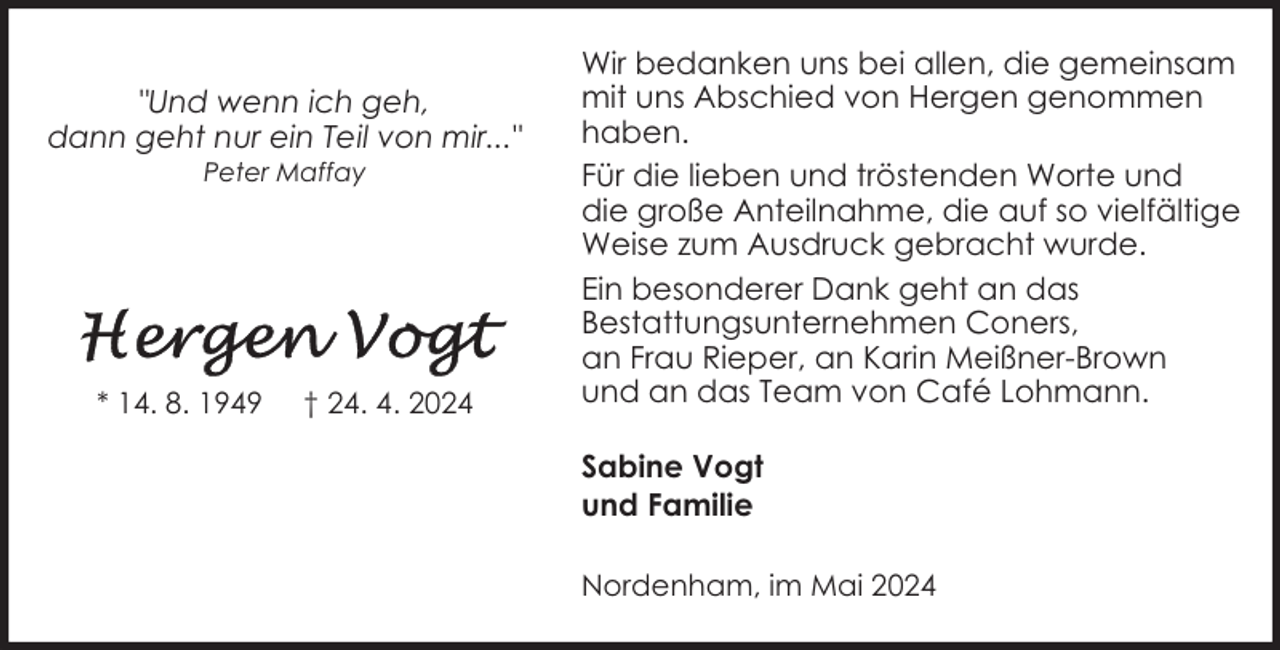 <p>"Und wenn ich geh,<br />dann geht nur ein Teil von mir..."<br />Peter Maffay</p><p>* 14. 8. 1949</p><p>† 24. 4. 2024</p><p>Wir bedanken uns bei allen, die gemeinsam<br />mit uns Abschied von Hergen genommen<br />haben.<br />Für die lieben und tröstenden Worte und<br />die große Anteilnahme, die auf so vielfältige<br />Weise zum Ausdruck gebracht wurde.<br />Ein besonderer Dank geht an das<br />Bestattungsunternehmen Coners,<br />an Frau Rieper, an Karin Meißner-Brown<br />und an das Team von Café Lohmann.<br />Sabine Vogt<br />und Familie<br />Nordenham, im Mai 2024</p>