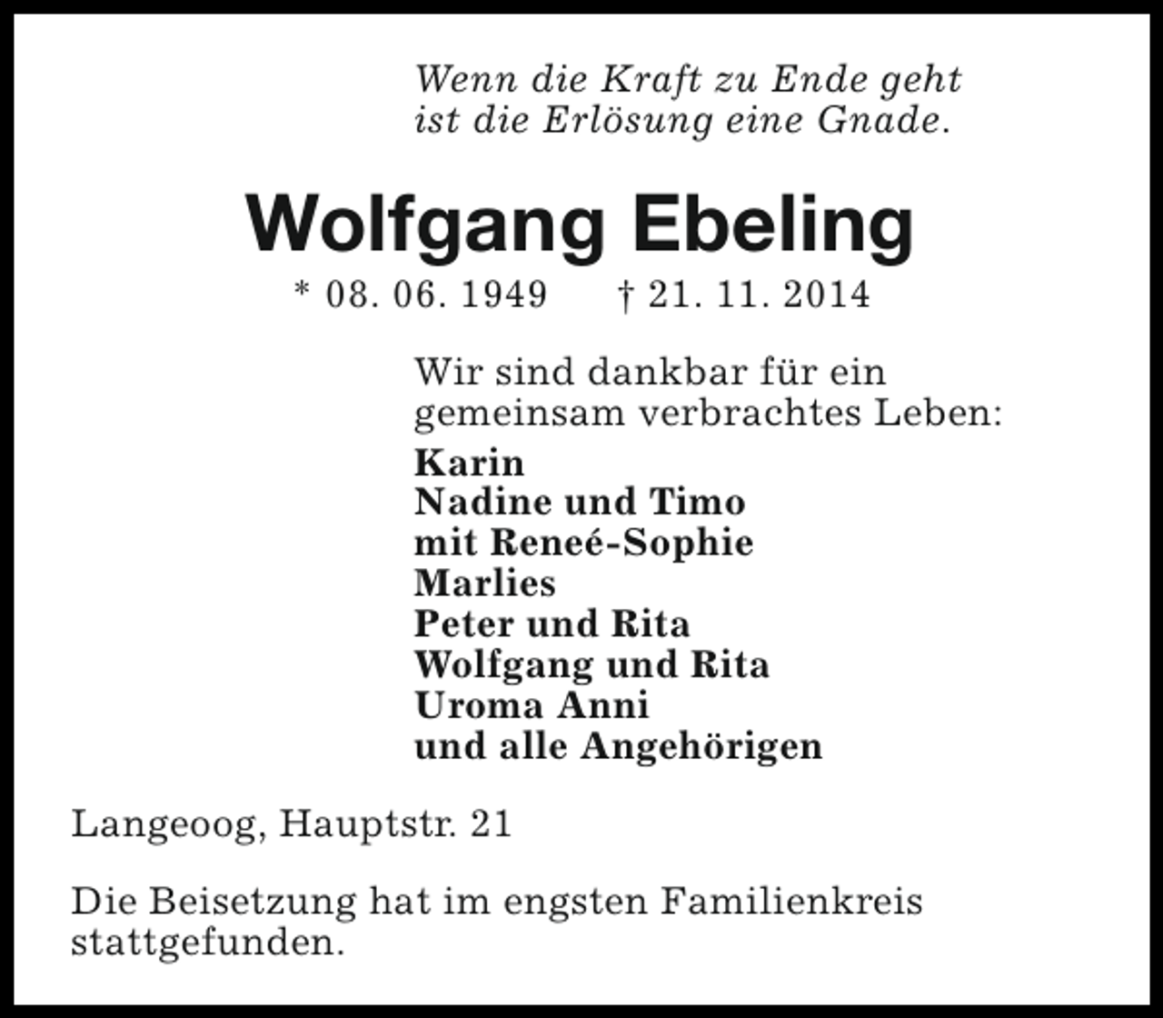 <p>Wenn die Kraft zu Ende geht<br />ist die Erlösung eine Gnade.</p><p>Wolfgang Ebeling<br />* 08. 06. 1949</p><p>† 21. 11. 2014</p><p>Wir sind dankbar für ein<br />gemeinsam verbrachtes Leben:<br />Karin<br />Nadine und Timo<br />mit Reneé-Sophie<br />Marlies<br />Peter und Rita<br />Wolfgang und Rita<br />Uroma Anni<br />und alle Angehörigen<br />Langeoog, Hauptstr. 21<br />Die Beisetzung hat im engsten Familienkreis<br />stattgefunden.</p>