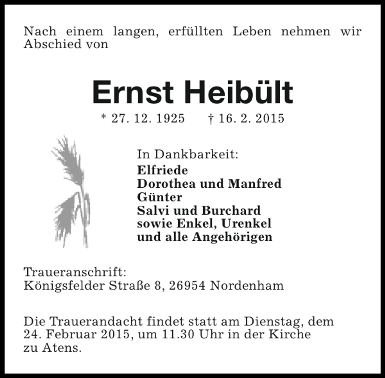 <p>Nach einem langen, erfüllten Leben nehmen wir<br />Abschied von</p><p>Ernst Heibült<br />* 27. 12. 1925</p><p>† 16. 2. 2015</p><p>In Dankbarkeit:<br />Elfriede<br />Dorothea und Manfred<br />Günter<br />Salvi und Burchard<br />sowie Enkel, Urenkel<br />und alle Angehörigen<br />Traueranschrift:<br />Königsfelder Straße 8, 26954 Nordenham<br />Die Trauerandacht findet statt am Dienstag, dem<br />24. Februar 2015, um 11.30 Uhr in der Kirche<br />zu Atens.</p>