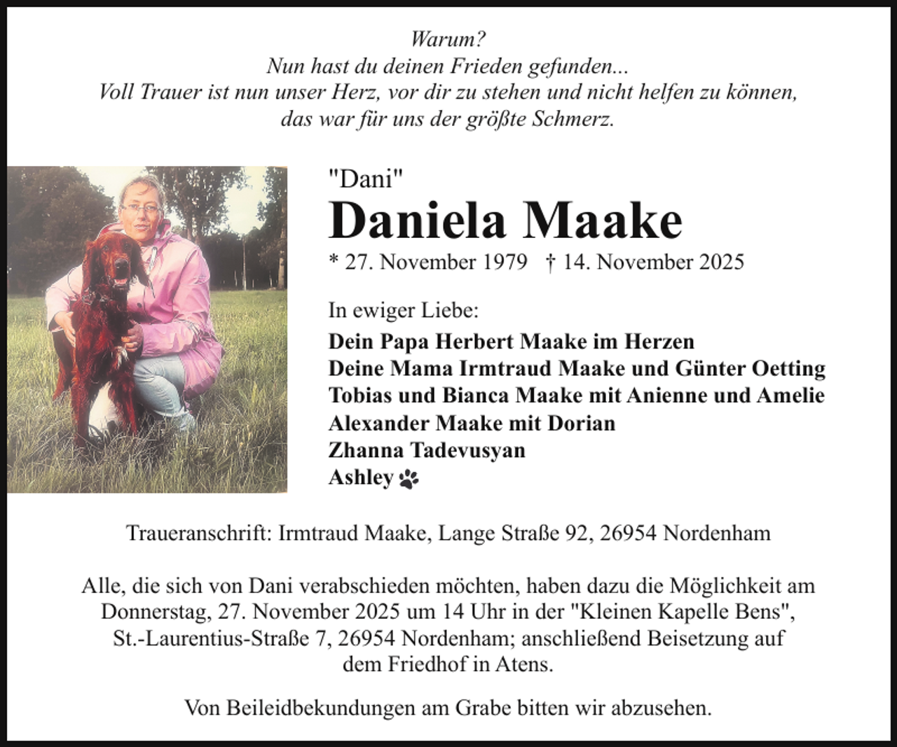 <p>Warum?<br />Nun hast du deinen Frieden gefunden...<br />Voll Trauer ist nun unser Herz, vor dir zu stehen und nicht helfen zu können,<br />das war für uns der größte Schmerz.</p><p>"Dani"</p><p>Daniela Maake</p><p>* 27. November 1979 † 14. November 2025</p><p>In ewiger Liebe:<br />Dein Papa Herbert Maake im Herzen<br />Deine Mama Irmtraud Maake und Günter Oetting<br />Tobias und Bianca Maake mit Anienne und Amelie<br />Alexander Maake mit Dorian<br />Zhanna Tadevusyan<br />Ashley<br />Traueranschrift: Irmtraud Maake, Lange Straße 92, 26954 Nordenham<br />Alle, die sich von Dani verabschieden möchten, haben dazu die Möglichkeit am<br />Donnerstag, 27. November 2025 um 14 Uhr in der "Kleinen Kapelle Bens",<br />St.-Laurentius-Straße 7, 26954 Nordenham; anschließend Beisetzung auf<br />dem Friedhof in Atens.<br />Von Beileidbekundungen am Grabe bitten wir abzusehen.</p>