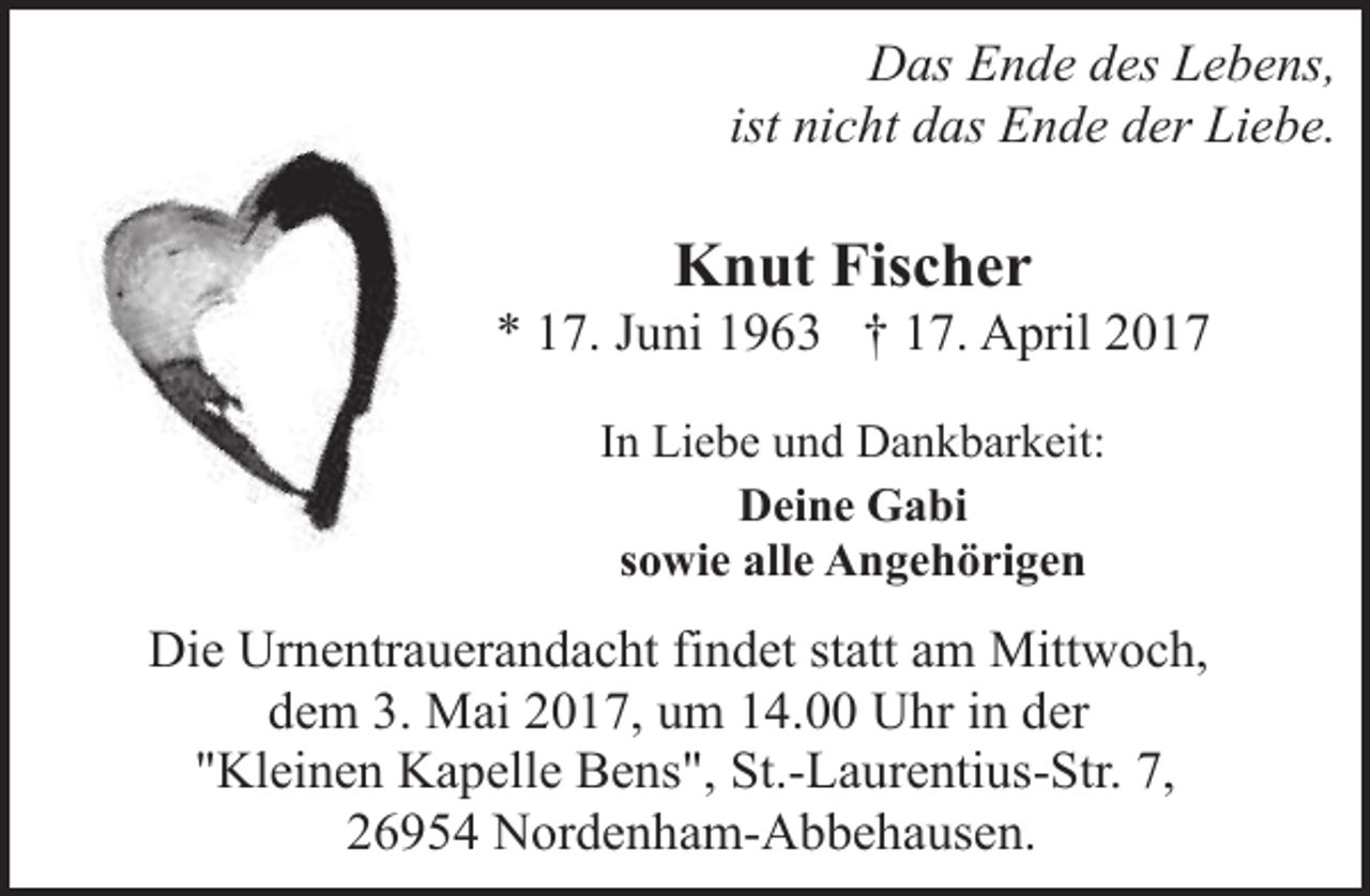 <p>Das Ende des Lebens,<br />ist nicht das Ende der Liebe.</p><p>Knut Fischer</p><p>* 17. Juni 1963 † 17. April 2017<br />In Liebe und Dankbarkeit:<br />Deine Gabi<br />sowie alle Angehörigen</p><p>Die Urnentrauerandacht findet statt am Mittwoch,<br />dem 3. Mai 2017, um 14.00 Uhr in der<br />"Kleinen Kapelle Bens", St.-Laurentius-Str. 7,<br />26954 Nordenham-Abbehausen.</p>