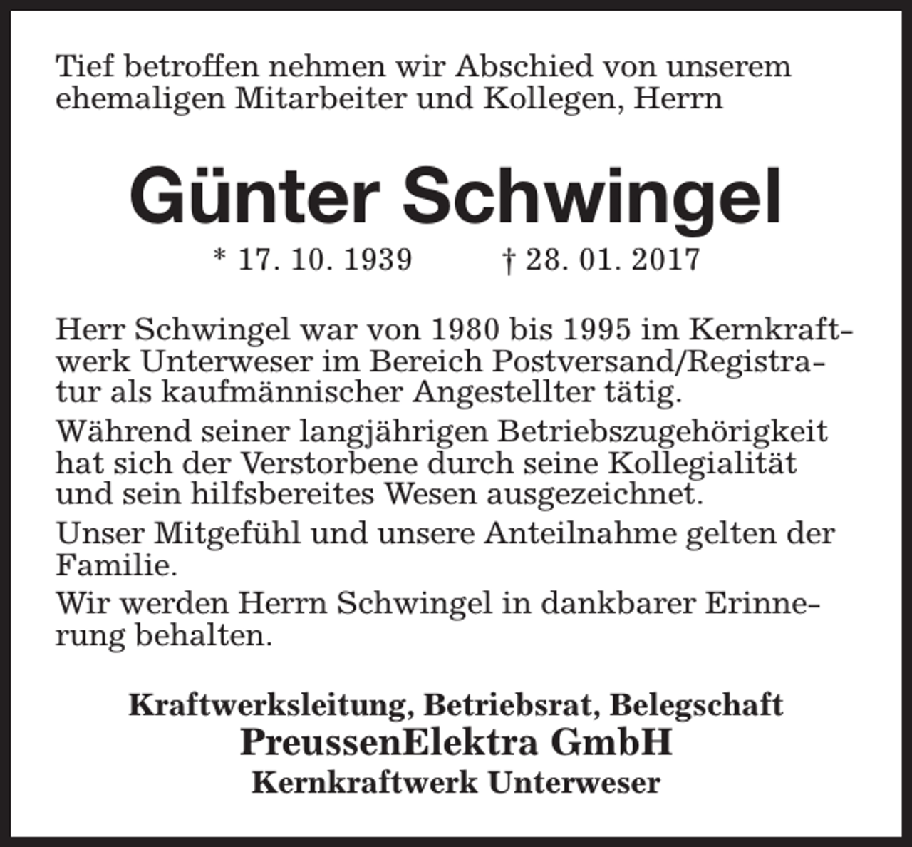 <p>Tief betroffen nehmen wir Abschied von unserem<br />ehemaligen Mitarbeiter und Kollegen, Herrn</p><p>Günter Schwingel<br />* 17. 10. 1939</p><p>† 28. 01. 2017</p><p>Herr Schwingel war von 1980 bis 1995 im Kernkraftwerk Unterweser im Bereich Postversand/Registratur als kaufmännischer Angestellter tätig.<br />Während seiner langjährigen Betriebszugehörigkeit<br />hat sich der Verstorbene durch seine Kollegialität<br />und sein hilfsbereites Wesen ausgezeichnet.<br />Unser Mitgefühl und unsere Anteilnahme gelten der<br />Familie.<br />Wir werden Herrn Schwingel in dankbarer Erinnerung behalten.<br />Kraftwerksleitung, Betriebsrat, Belegschaft</p><p>PreussenElektra GmbH<br />Kernkraftwerk Unterweser</p>