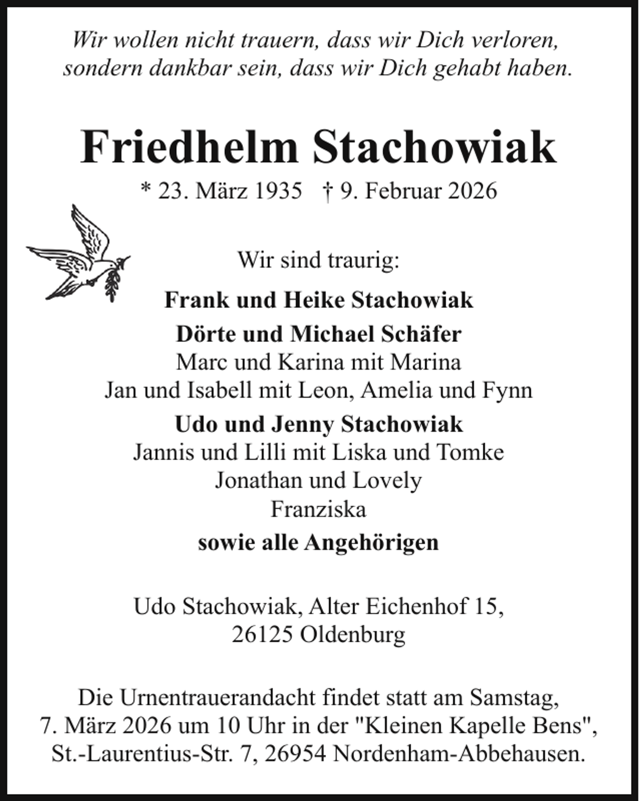 <p>Wir wollen nicht trauern, dass wir Dich verloren,<br />sondern dankbar sein, dass wir Dich gehabt haben.</p><p>Friedhelm Stachowiak<br />* 23. März 1935 † 9. Februar 2026<br />Wir sind traurig:<br />Frank und Heike Stachowiak<br />Dörte und Michael Schäfer<br />Marc und Karina mit Marina<br />Jan und Isabell mit Leon, Amelia und Fynn<br />Udo und Jenny Stachowiak<br />Jannis und Lilli mit Liska und Tomke<br />Jonathan und Lovely<br />Franziska<br />sowie alle Angehörigen<br />Udo Stachowiak, Alter Eichenhof 15,<br />26125 Oldenburg<br />Die Urnentrauerandacht findet statt am Samstag,<br />7. März 2026 um 10 Uhr in der "Kleinen Kapelle Bens",<br />St.-Laurentius-Str. 7, 26954 Nordenham-Abbehausen.</p>