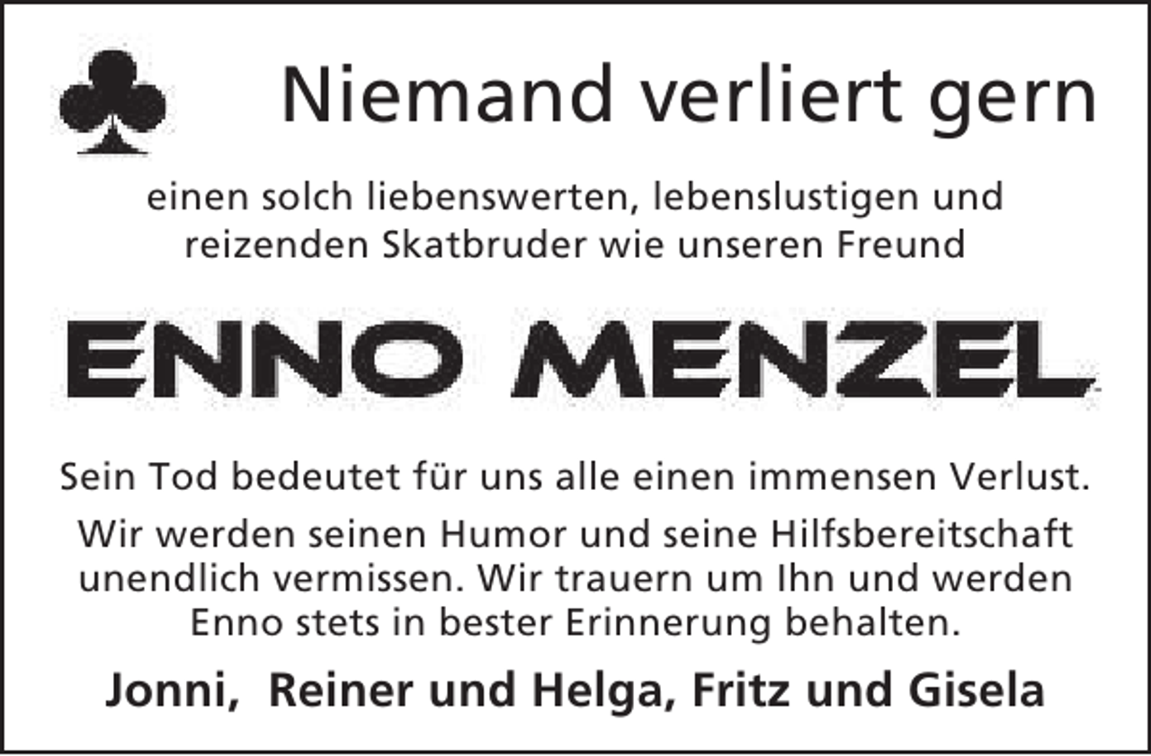 <p>Niemand verliert gern<br />einen solch liebenswerten, lebenslustigen und<br />reizenden Skatbruder wie unseren Freund</p><p>Sein Tod bedeutet für uns alle einen immensen Verlust.<br />Wir werden seinen Humor und seine Hilfsbereitschaft<br />unendlich vermissen. Wir trauern um Ihn und werden<br />Enno stets in bester Erinnerung behalten.</p><p>Jonni, Reiner und Helga, Fritz und Gisela</p>