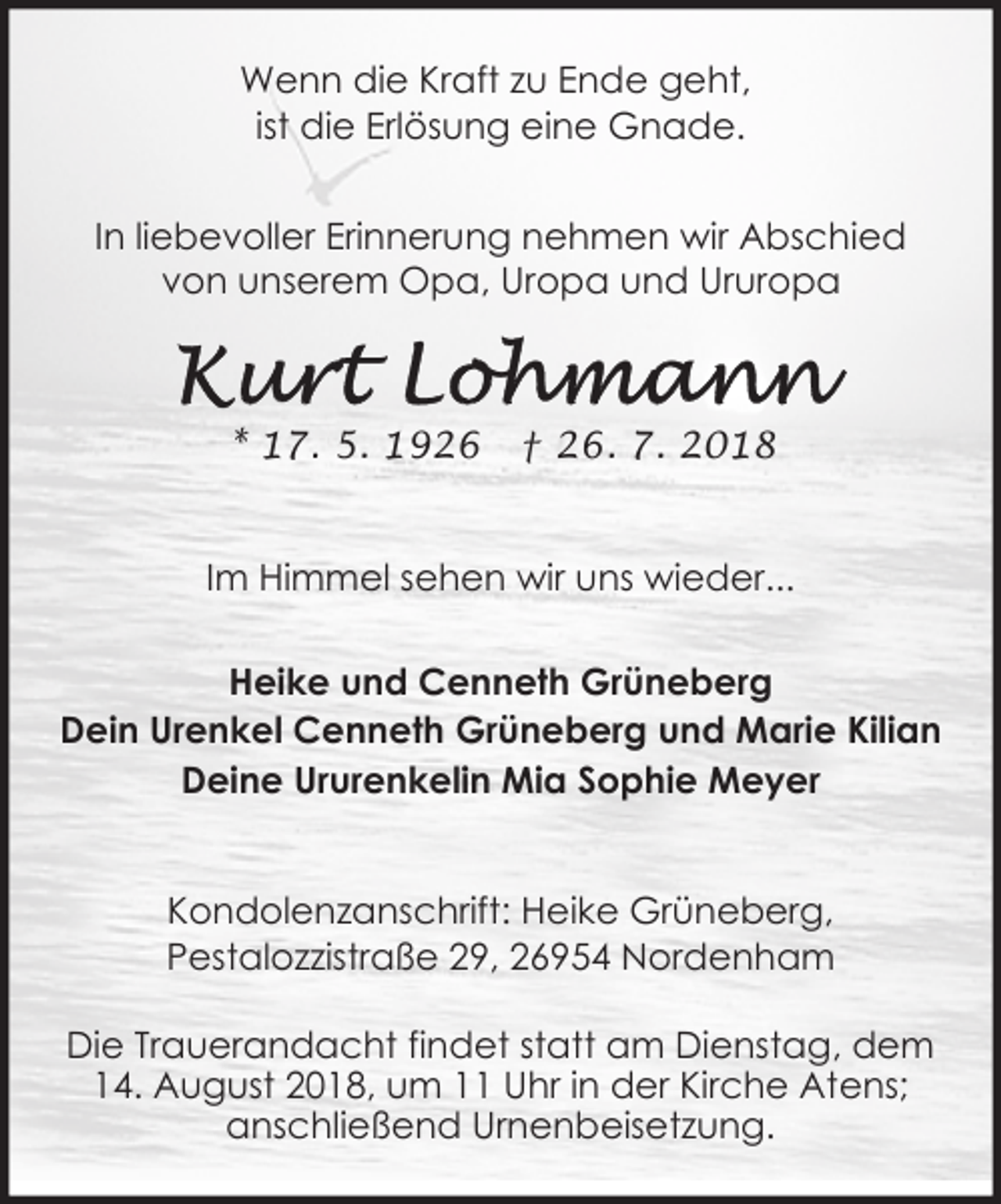 <p>Wenn die Kraft zu Ende geht,<br />ist die Erlösung eine Gnade.<br />In liebevoller Erinnerung nehmen wir Abschied<br />von unserem Opa, Uropa und Ururopa</p><p>* 17. 5. 1926</p><p>† 26. 7. 2018</p><p>Im Himmel sehen wir uns wieder...<br />Heike und Cenneth Grüneberg<br />Dein Urenkel Cenneth Grüneberg und Marie Kilian<br />Deine Ururenkelin Mia Sophie Meyer<br />Kondolenzanschrift: Heike Grüneberg,<br />Pestalozzistraße 29, 26954 Nordenham<br />Die Trauerandacht findet statt am Dienstag, dem<br />14. August 2018, um 11 Uhr in der Kirche Atens;<br />anschließend Urnenbeisetzung.</p>