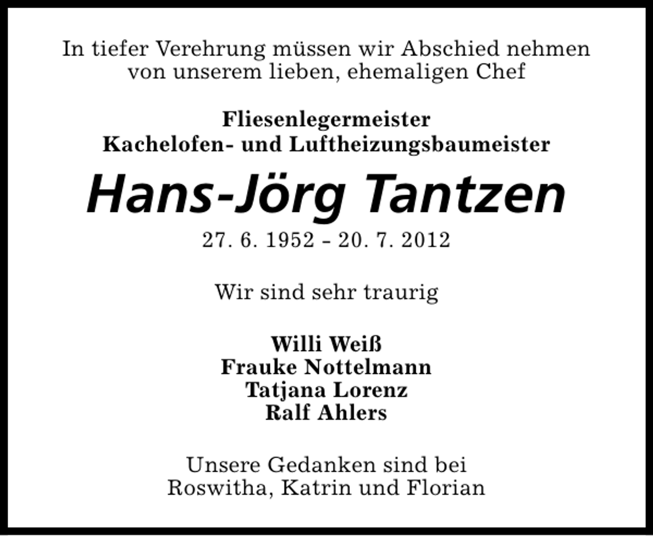 <p>In tiefer Verehrung müssen wir Abschied nehmen<br />von unserem lieben, ehemaligen Chef<br />Fliesenlegermeister<br />Kachelofen- und Luftheizungsbaumeister</p><p>Hans-Jörg Tantzen<br />27. 6. 1952 - 20. 7. 2012<br />Wir sind sehr traurig<br />Willi Weiß<br />Frauke Nottelmann<br />Tatjana Lorenz<br />Ralf Ahlers<br />Unsere Gedanken sind bei<br />Roswitha, Katrin und Florian</p>