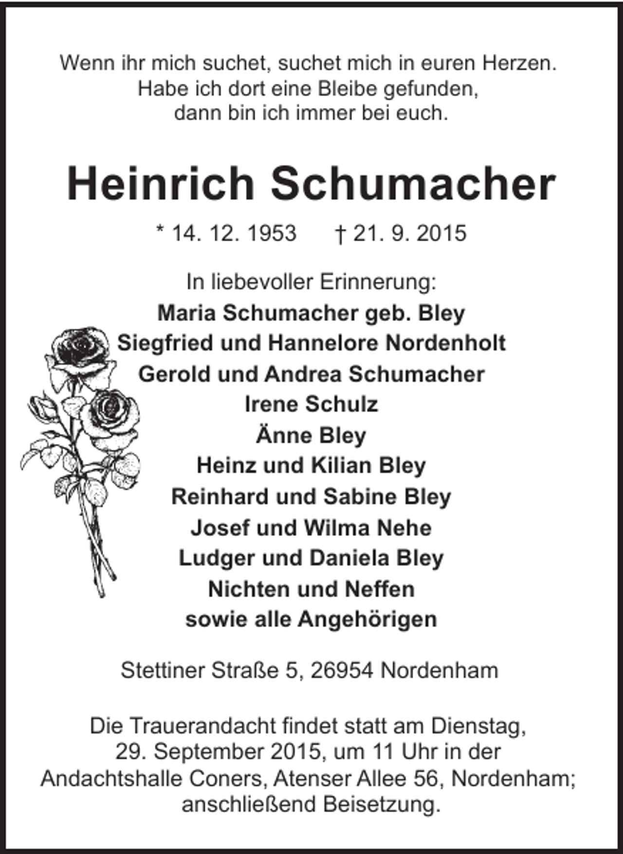 <p>Wenn ihr mich suchet, suchet mich in euren Herzen.<br />Habe ich dort eine Bleibe gefunden,<br />dann bin ich immer bei euch.</p><p>Heinrich Schumacher<br />* 14. 12. 1953</p><p>† 21. 9. 2015</p><p>In liebevoller Erinnerung:<br />Maria Schumacher geb. Bley<br />Siegfried und Hannelore Nordenholt<br />Gerold und Andrea Schumacher<br />Irene Schulz<br />Änne Bley<br />Heinz und Kilian Bley<br />Reinhard und Sabine Bley<br />Josef und Wilma Nehe<br />Ludger und Daniela Bley<br />Nichten und Neffen<br />sowie alle Angehörigen<br />Stettiner Straße 5, 26954 Nordenham<br />Die Trauerandacht findet statt am Dienstag,<br />29. September 2015, um 11 Uhr in der<br />Andachtshalle Coners, Atenser Allee 56, Nordenham;<br />anschließend Beisetzung.</p>