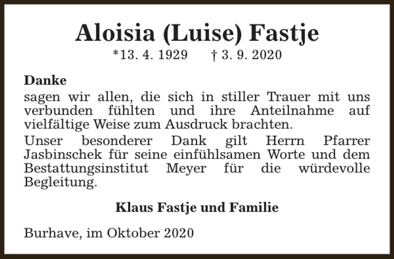 <p>Aloisia (Luise) Fastje<br />*13. 4. 1929</p><p>† 3. 9. 2020</p><p>Danke<br />sagen wir allen, die sich in stiller Trauer mit uns<br />verbunden fühlten und ihre Anteilnahme auf<br />vielfältige Weise zum Ausdruck brachten.<br />Unser besonderer Dank gilt Herrn Pfarrer<br />Jasbinschek für seine einfühlsamen Worte und dem<br />Bestattungsinstitut Meyer für die würdevolle<br />Begleitung.<br />Klaus Fastje und Familie<br />Burhave, im Oktober 2020</p>