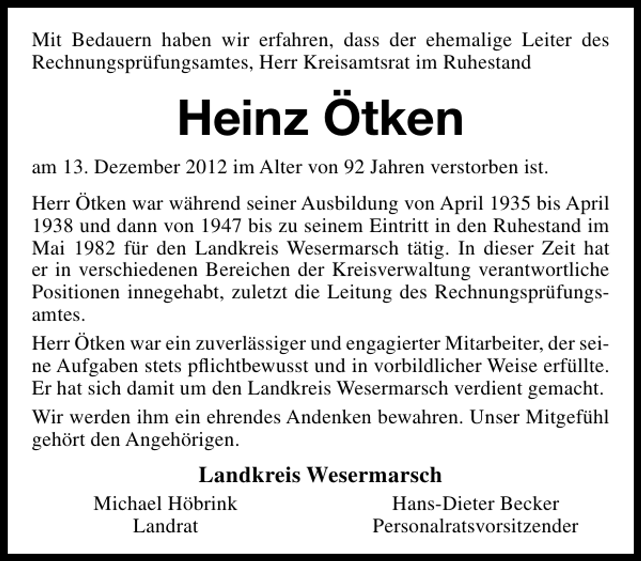 <p>Mit Bedauern haben wir erfahren, dass der ehemalige Leiter des<br />Rechnungsprüfungsamtes, Herr Kreisamtsrat im Ruhestand</p><p>Heinz Ötken<br />am 13. Dezember 2012 im Alter von 92 Jahren verstorben ist.<br />Herr Ötken war während seiner Ausbildung von April 1935 bis April<br />1938 und dann von 1947 bis zu seinem Eintritt in den Ruhestand im<br />Mai 1982 für den Landkreis Wesermarsch tätig. In dieser Zeit hat<br />er in verschiedenen Bereichen der Kreisverwaltung verantwortliche<br />Positionen innegehabt, zuletzt die Leitung des Rechnungsprüfungsamtes.<br />Herr Ötken war ein zuverlässiger und engagierter Mitarbeiter, der seine Aufgaben stets pﬂichtbewusst und in vorbildlicher Weise erfüllte.<br />Er hat sich damit um den Landkreis Wesermarsch verdient gemacht.<br />Wir werden ihm ein ehrendes Andenken bewahren. Unser Mitgefühl<br />gehört den Angehörigen.</p><p>Landkreis Wesermarsch</p><p>Michael Höbrink<br />Landrat</p><p>Hans-Dieter Becker<br />Personalratsvorsitzender</p>