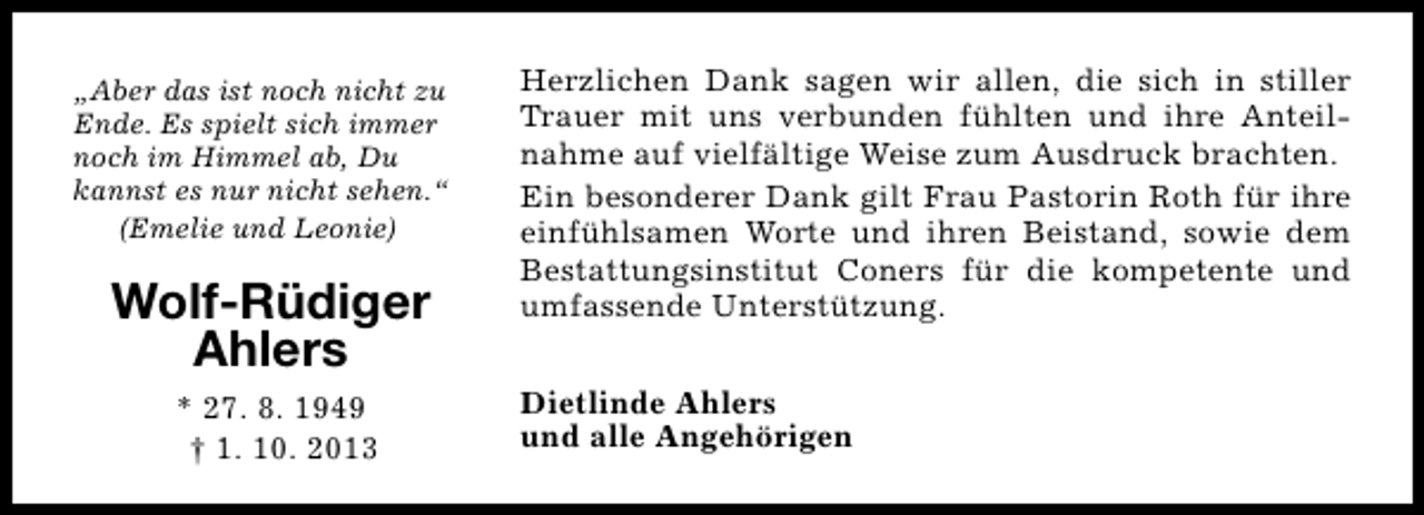 <p>„Aber das ist noch nicht zu<br />Ende. Es spielt sich immer<br />noch im Himmel ab, Du<br />kannst es nur nicht sehen.“<br />(Emelie und Leonie)</p><p>Wolf-Rüdiger<br />Ahlers<br />* 27. 8. 1949<br />† 1. 10. 2013</p><p>Herzlichen Dank sagen wir allen, die sich in stiller<br />Trauer mit uns verbunden fühlten und ihre Anteilnahme auf vielfältige Weise zum Ausdruck brachten.<br />Ein besonderer Dank gilt Frau Pastorin Roth für ihre<br />einfühlsamen Worte und ihren Beistand, sowie dem<br />Bestattungsinstitut Coners für die kompetente und<br />umfassende Unterstützung.<br />Dietlinde Ahlers<br />und alle Angehörigen</p>