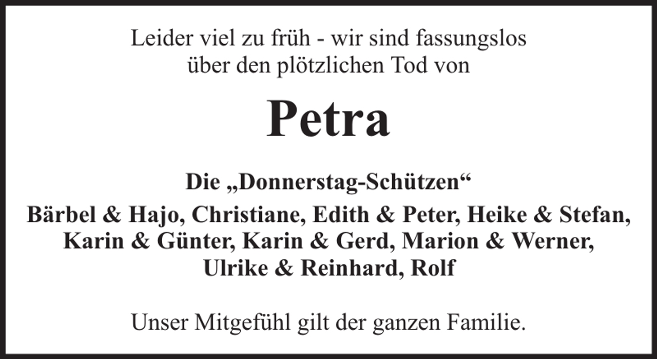 <p>Leider viel zu früh - wir sind fassungslos<br />über den plötzlichen Tod von</p><p>Petra<br />Die „Donnerstag-Schützen“<br />Bärbel &amp; Hajo, Christiane, Edith &amp; Peter, Heike &amp; Stefan,<br />Karin &amp; Günter, Karin &amp; Gerd, Marion &amp; Werner,<br />Ulrike &amp; Reinhard, Rolf<br />Unser Mitgefühl gilt der ganzen Familie.</p>