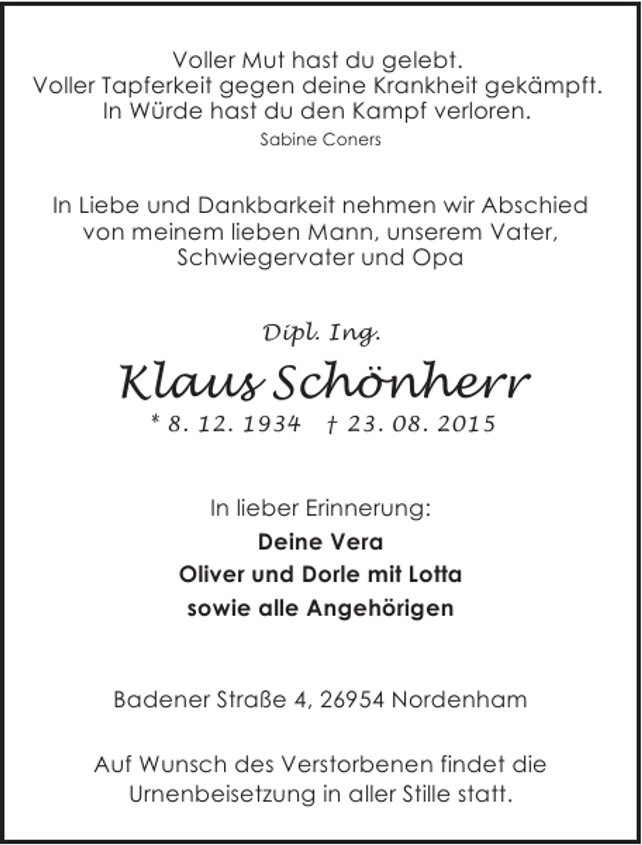 <p>Voller Mut hast du gelebt.<br />Voller Tapferkeit gegen deine Krankheit gekämpft.<br />In Würde hast du den Kampf verloren.<br />Sabine Coners</p><p>In Liebe und Dankbarkeit nehmen wir Abschied<br />von meinem lieben Mann, unserem Vater,<br />Schwiegervater und Opa<br />Dipl. Ing.</p><p>Klaus Schönherr<br />* 8. 12. 1934</p><p>† 23. 08. 2015</p><p>In lieber Erinnerung:<br />Deine Vera<br />Oliver und Dorle mit Lotta<br />sowie alle Angehörigen</p><p>Badener Straße 4, 26954 Nordenham<br />Auf Wunsch des Verstorbenen findet die<br />Urnenbeisetzung in aller Stille statt.</p>