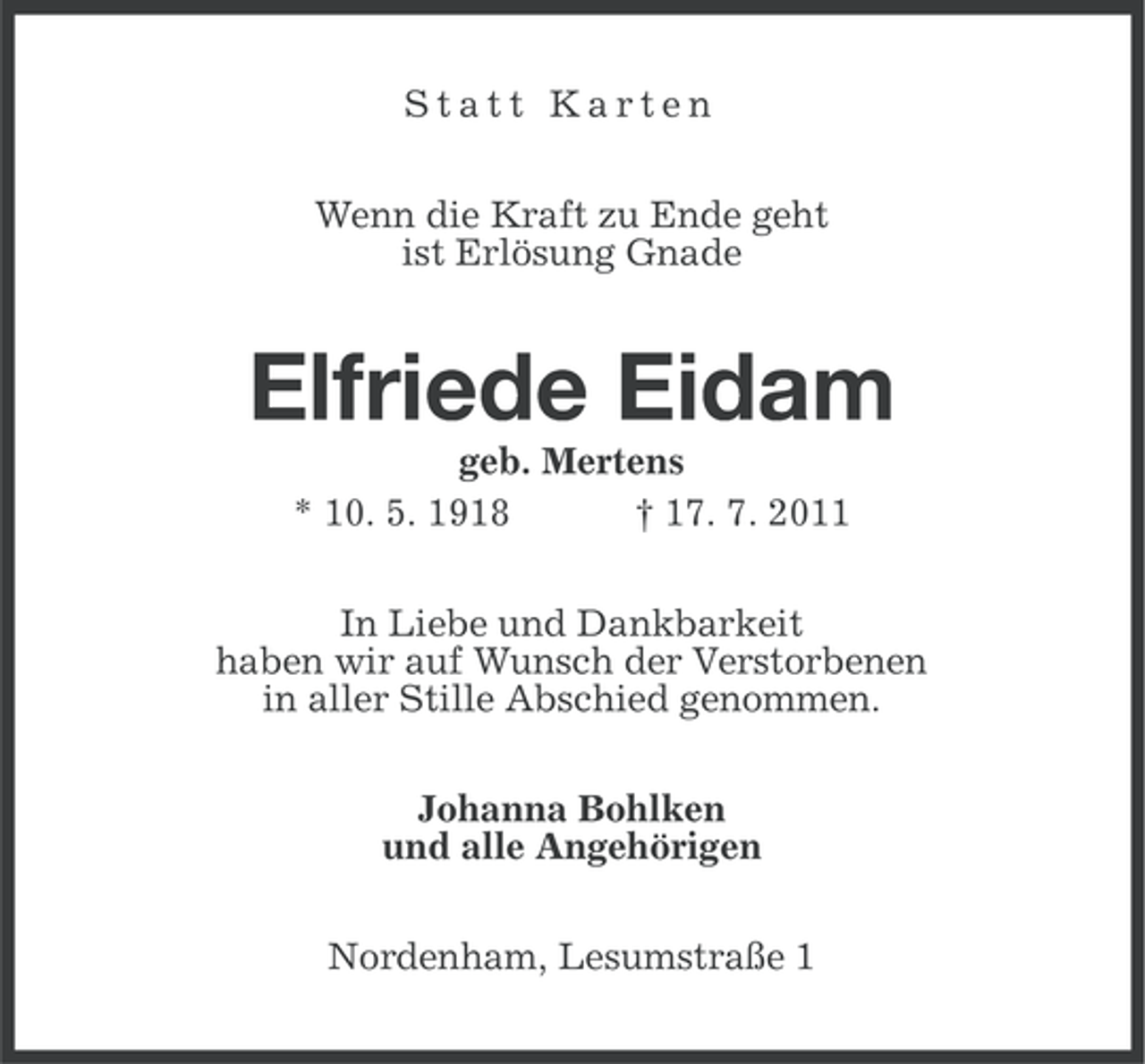<p>Statt Karten<br />Wenn die Kraft zu Ende geht<br />ist Erlösung Gnade</p><p>Elfriede Eidam<br />geb. Mertens<br />* 10. 5. 1918<br />† 17. 7. 2011<br />In Liebe und Dankbarkeit<br />haben wir auf Wunsch der Verstorbenen<br />in aller Stille Abschied genommen.<br />Johanna Bohlken<br />und alle Angehörigen<br />Nordenham, Lesumstraße 1</p>