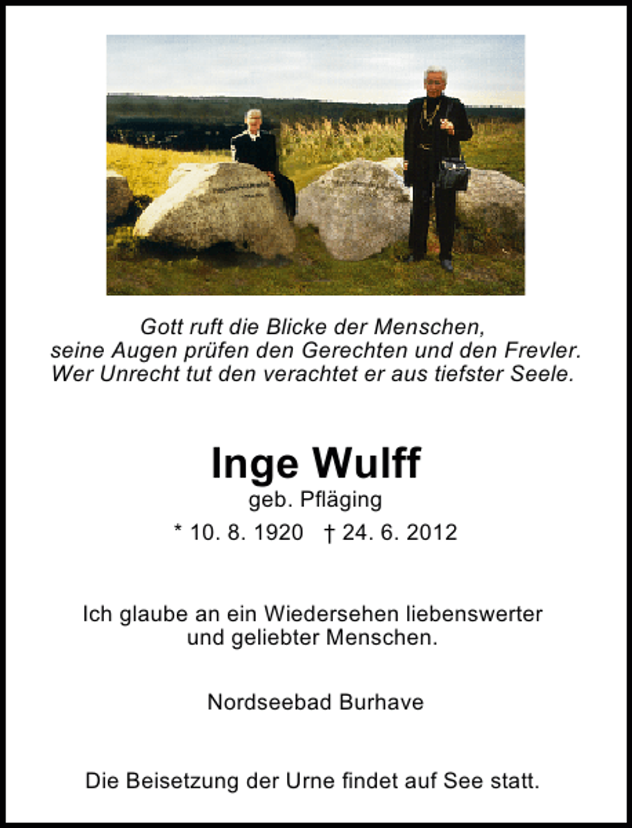 <p>Gott ruft die Blicke der Menschen,<br />seine Augen prüfen den Gerechten und den Frevler.<br />Wer Unrecht tut den verachtet er aus tiefster Seele.</p><p>Inge Wulff</p><p>geb. Pfläging<br />* 10. 8. 1920 † 24. 6. 2012<br />Ich glaube an ein Wiedersehen liebenswerter<br />und geliebter Menschen.<br />Nordseebad Burhave<br />Die Beisetzung der Urne findet auf See statt.</p>