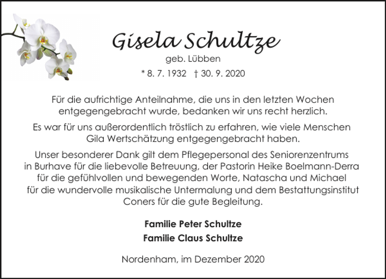 <p>Gisela Schultze<br />geb. Lübben</p><p>* 8. 7. 1932 † 30. 9. 2020</p><p>Für die aufrichtige Anteilnahme, die uns in den letzten Wochen<br />entgegengebracht wurde, bedanken wir uns recht herzlich.<br />Es war für uns außerordentlich tröstlich zu erfahren, wie viele Menschen<br />Gila Wertschätzung entgegengebracht haben.<br />Unser besonderer Dank gilt dem Pflegepersonal des Seniorenzentrums<br />in Burhave für die liebevolle Betreuung, der Pastorin Heike Boelmann-Derra<br />für die gefühlvollen und bewegenden Worte, Natascha und Michael<br />für die wundervolle musikalische Untermalung und dem Bestattungsinstitut<br />Coners für die gute Begleitung.<br />Familie Peter Schultze<br />Familie Claus Schultze<br />Nordenham, im Dezember 2020</p>