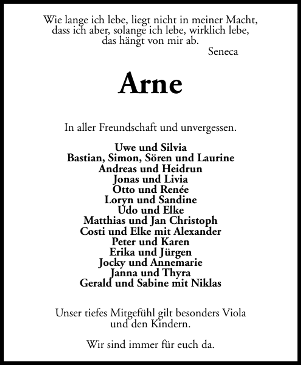 <p>Wie lange ich lebe, liegt nicht in meiner Macht,<br />dass ich aber, solange ich lebe, wirklich lebe,<br />das hängt von mir ab.<br />Seneca</p><p>Arne<br />In aller Freundschaft und unvergessen.<br />Uwe und Silvia<br />Bastian, Simon, Sören und Laurine<br />Andreas und Heidrun<br />Jonas und Livia<br />Otto und Renée<br />Loryn und Sandine<br />Udo und Elke<br />Matthias und Jan Christoph<br />Costi und Elke mit Alexander<br />Peter und Karen<br />Erika und Jürgen<br />Jocky und Annemarie<br />Janna und Thyra<br />Gerald und Sabine mit Niklas<br />Unser tiefes Mitgefühl gilt besonders Viola<br />und den Kindern.<br />Wir sind immer für euch da.</p>