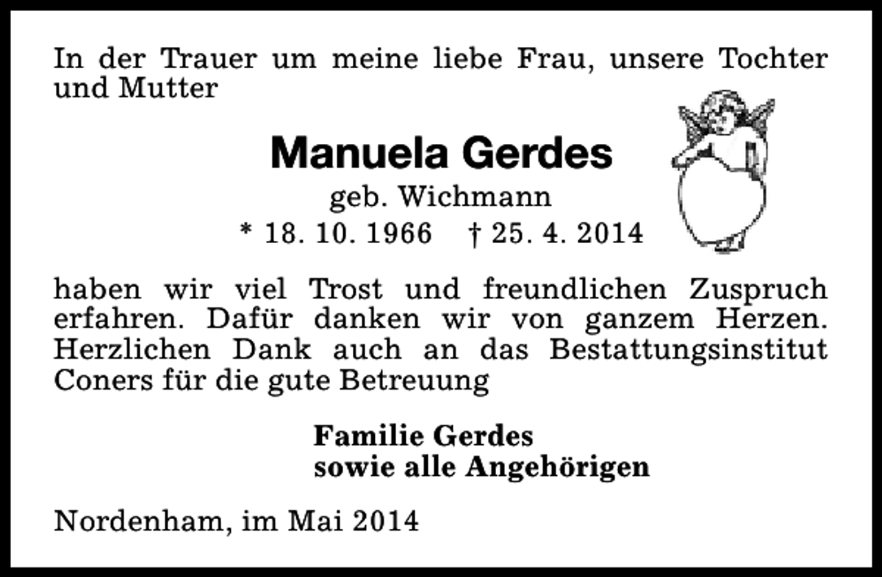 <p>In der Trauer um meine liebe Frau, unsere Tochter<br />und Mutter</p><p>Manuela Gerdes</p><p>geb. Wichmann<br />* 18. 10. 1966 † 25. 4. 2014<br />haben wir viel Trost und freundlichen Zuspruch<br />erfahren. Dafür danken wir von ganzem Herzen.<br />Herzlichen Dank auch an das Bestattungsinstitut<br />Coners für die gute Betreuung<br />Familie Gerdes<br />sowie alle Angehörigen<br />Nordenham, im Mai 2014</p>