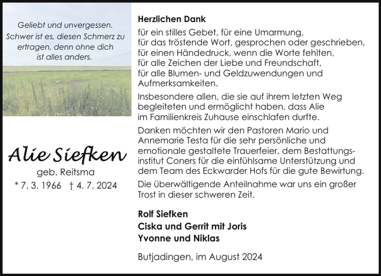 <p>Geliebt und unvergessen.<br />Schwer ist es, diesen Schmerz zu<br />ertragen, denn ohne dich<br />ist alles anders.</p><p>geb. Reitsma<br />* 7. 3. 1966 † 4. 7. 2024</p><p>Herzlichen Dank<br />für ein stilles Gebet, für eine Umarmung,<br />für das tröstende Wort, gesprochen oder geschrieben,<br />für einen Händedruck, wenn die Worte fehlten,<br />für alle Zeichen der Liebe und Freundschaft,<br />für alle Blumen- und Geldzuwendungen und<br />Aufmerksamkeiten.<br />Insbesondere allen, die sie auf ihrem letzten Weg<br />begleiteten und ermöglicht haben, dass Alie<br />im Familienkreis Zuhause einschlafen durfte.<br />Danken möchten wir den Pastoren Mario und<br />Annemarie Testa für die sehr persönliche und<br />emotionale gestaltete Trauerfeier, dem Bestattungsinstitut Coners für die einfühlsame Unterstützung und<br />dem Team des Eckwarder Hofs für die gute Bewirtung.<br />Die überwältigende Anteilnahme war uns ein großer<br />Trost in dieser schweren Zeit.</p><p>Rolf Siefken<br />Ciska und Gerrit mit Joris<br />Yvonne und Niklas<br />Butjadingen, im August 2024</p>