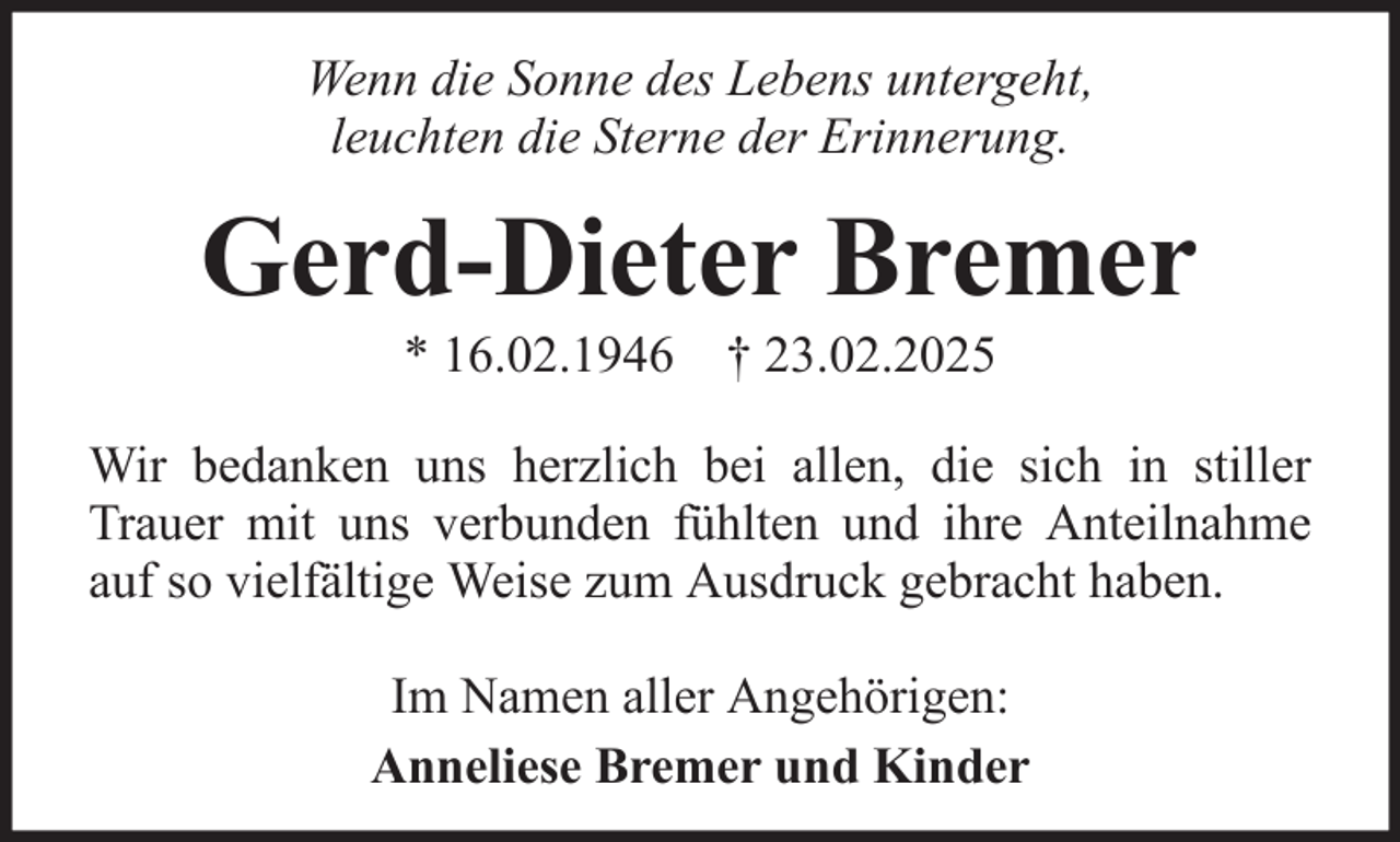 <p>Wenn die Sonne des Lebens untergeht,<br />leuchten die Sterne der Erinnerung.</p><p>Gerd-Dieter Bremer<br />* 16.02.1946 † 23.02.2025<br />Wir bedanken uns herzlich bei allen, die sich in stiller<br />Trauer mit uns verbunden fühlten und ihre Anteilnahme<br />auf so vielfältige Weise zum Ausdruck gebracht haben.<br />Im Namen aller Angehörigen:<br />Anneliese Bremer und Kinder</p>