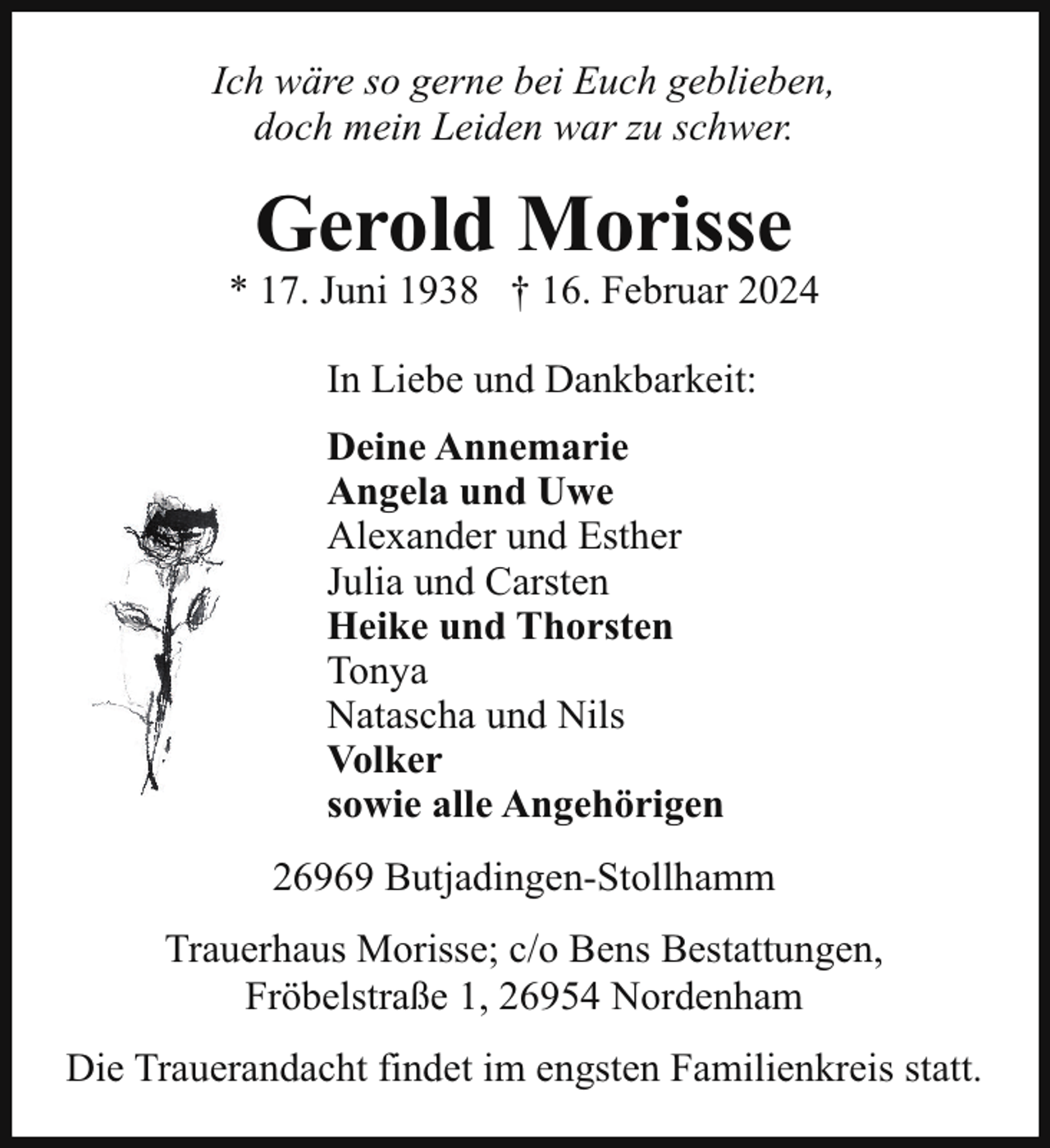 <p>Ich wäre so gerne bei Euch geblieben,<br />doch mein Leiden war zu schwer.</p><p>Gerold Morisse</p><p>* 17. Juni 1938 † 16. Februar 2024<br />In Liebe und Dankbarkeit:<br />Deine Annemarie<br />Angela und Uwe<br />Alexander und Esther<br />Julia und Carsten<br />Heike und Thorsten<br />Tonya<br />Natascha und Nils<br />Volker<br />sowie alle Angehörigen<br />26969 Butjadingen-Stollhamm<br />Trauerhaus Morisse; c/o Bens Bestattungen,<br />Fröbelstraße 1, 26954 Nordenham<br />Die Trauerandacht findet im engsten Familienkreis statt.</p>