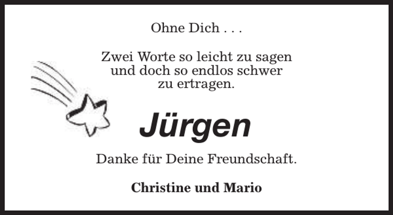 <p>Ohne Dich . . .<br />Zwei Worte so leicht zu sagen<br />und doch so endlos schwer<br />zu ertragen.</p><p>Jürgen<br />Danke für Deine Freundschaft.<br />Christine und Mario</p>