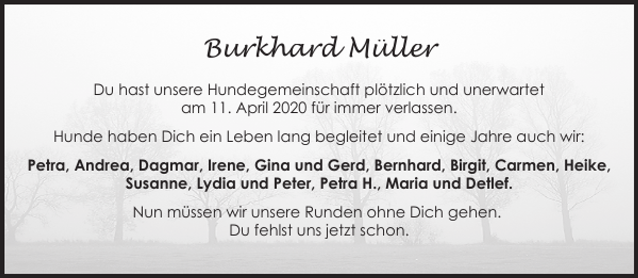 <p>Burkhard Müller<br />Du hast unsere Hundegemeinschaft plötzlich und unerwartet<br />am 11. April 2020 für immer verlassen.<br />Hunde haben Dich ein Leben lang begleitet und einige Jahre auch wir:<br />Petra, Andrea, Dagmar, Irene, Gina und Gerd, Bernhard, Birgit, Carmen, Heike,<br />Susanne, Lydia und Peter, Petra H., Maria und Detlef.<br />Nun müssen wir unsere Runden ohne Dich gehen.<br />Du fehlst uns jetzt schon.</p>