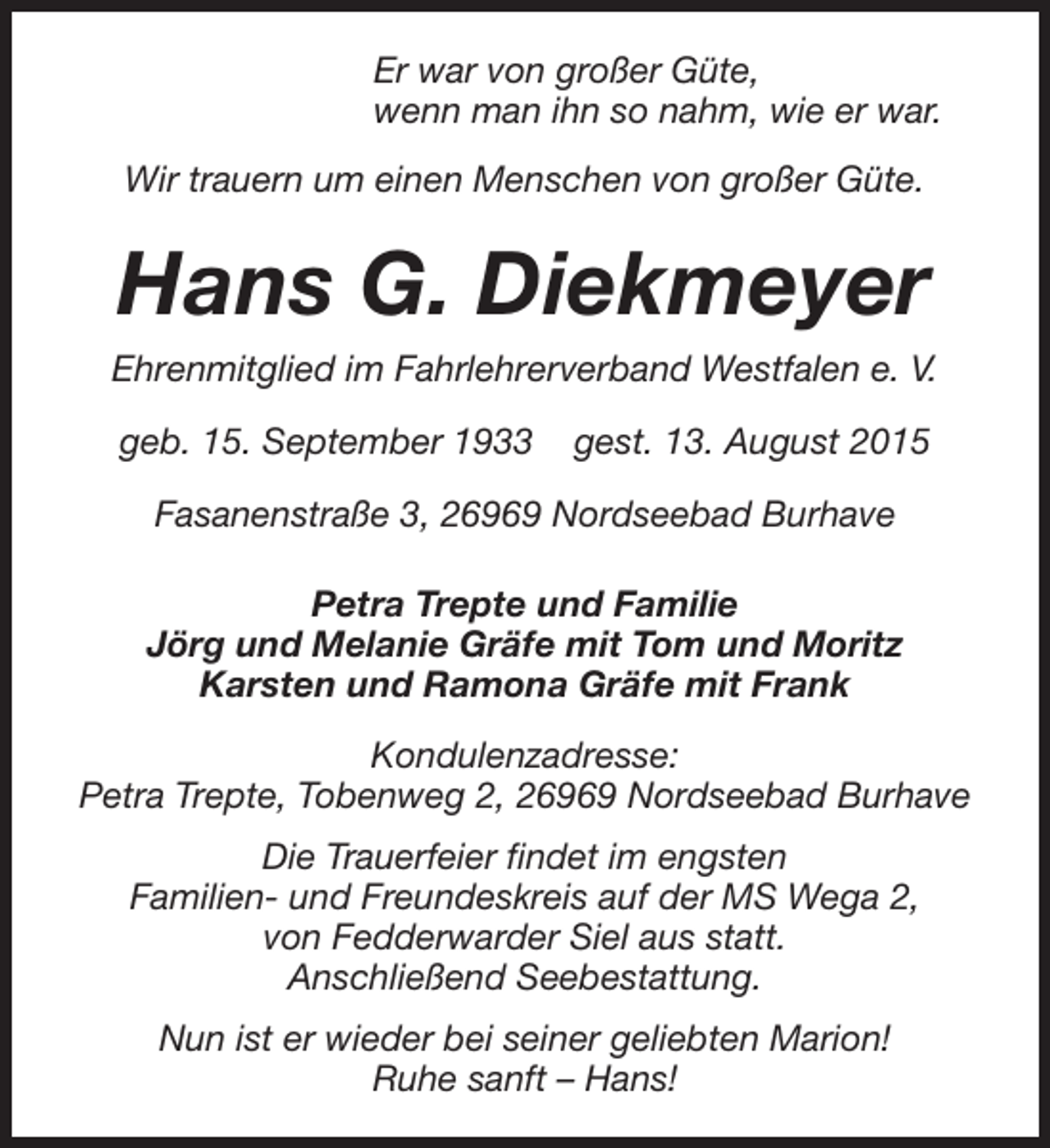 <p>Er war von großer Güte,<br />wenn man ihn so nahm, wie er war.<br />Wir trauern um einen Menschen von großer Güte.</p><p>Hans G. Diekmeyer<br />Ehrenmitglied im Fahrlehrerverband Westfalen e. V.<br />geb. 15. September 1933</p><p>gest. 13. August 2015</p><p>Fasanenstraße 3, 26969 Nordseebad Burhave<br />Petra Trepte und Familie<br />Jörg und Melanie Gräfe mit Tom und Moritz<br />Karsten und Ramona Gräfe mit Frank<br />Kondulenzadresse:<br />Petra Trepte, Tobenweg 2, 26969 Nordseebad Burhave<br />Die Trauerfeier findet im engsten<br />Familien- und Freundeskreis auf der MS Wega 2,<br />von Fedderwarder Siel aus statt.<br />Anschließend Seebestattung.<br />Nun ist er wieder bei seiner geliebten Marion!<br />Ruhe sanft – Hans!</p>