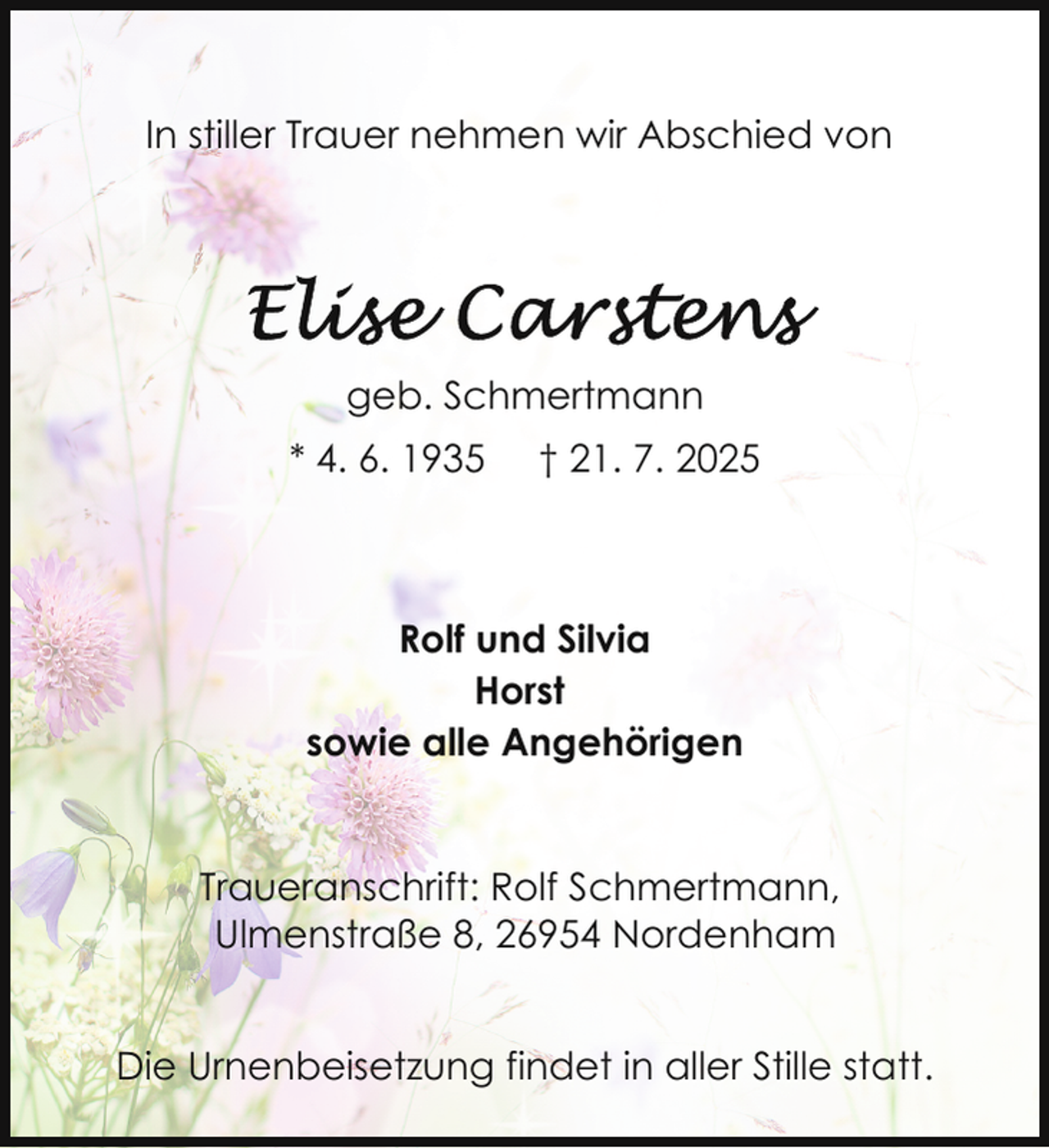 <p>In stiller Trauer nehmen wir Abschied von</p>
<p>geb. Schmertmann<br />* 4. 6. 1935</p>
<p>† 21. 7. 2025</p>
<p>Rolf und Silvia<br />Horst<br />sowie alle Angehörigen<br />Traueranschrift: Rolf Schmertmann,<br />Ulmenstraße 8, 26954 Nordenham<br />Die Urnenbeisetzung findet in aller Stille statt.</p>