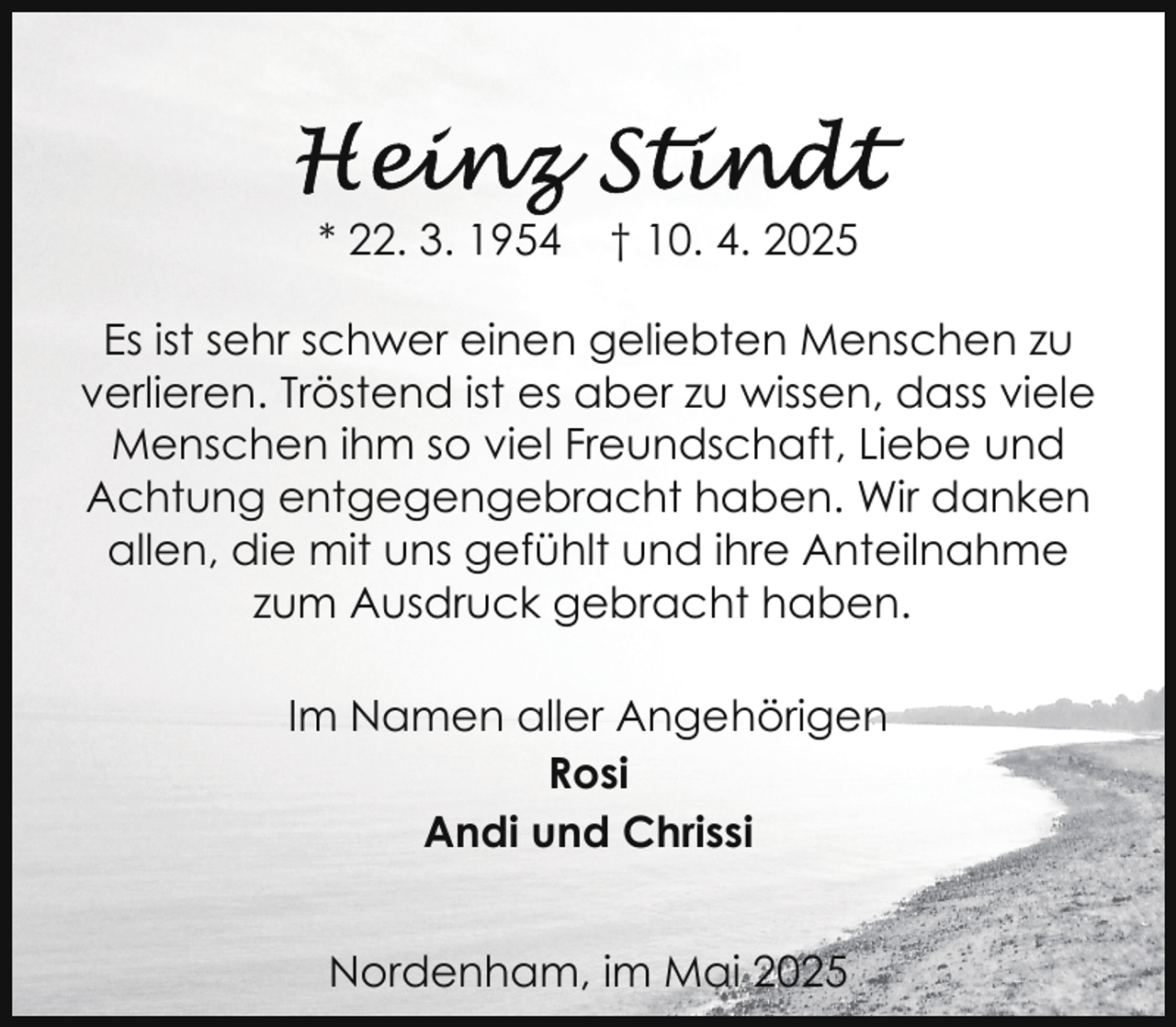 <p>* 22. 3. 1954</p>
<p>† 10. 4. 2025</p>
<p>Es ist sehr schwer einen geliebten Menschen zu<br />verlieren. Tröstend ist es aber zu wissen, dass viele<br />Menschen ihm so viel Freundschaft, Liebe und<br />Achtung entgegengebracht haben. Wir danken<br />allen, die mit uns gefühlt und ihre Anteilnahme<br />zum Ausdruck gebracht haben.<br />Im Namen aller Angehörigen<br />Rosi<br />Andi und Chrissi<br />Nordenham, im Mai 2025</p>