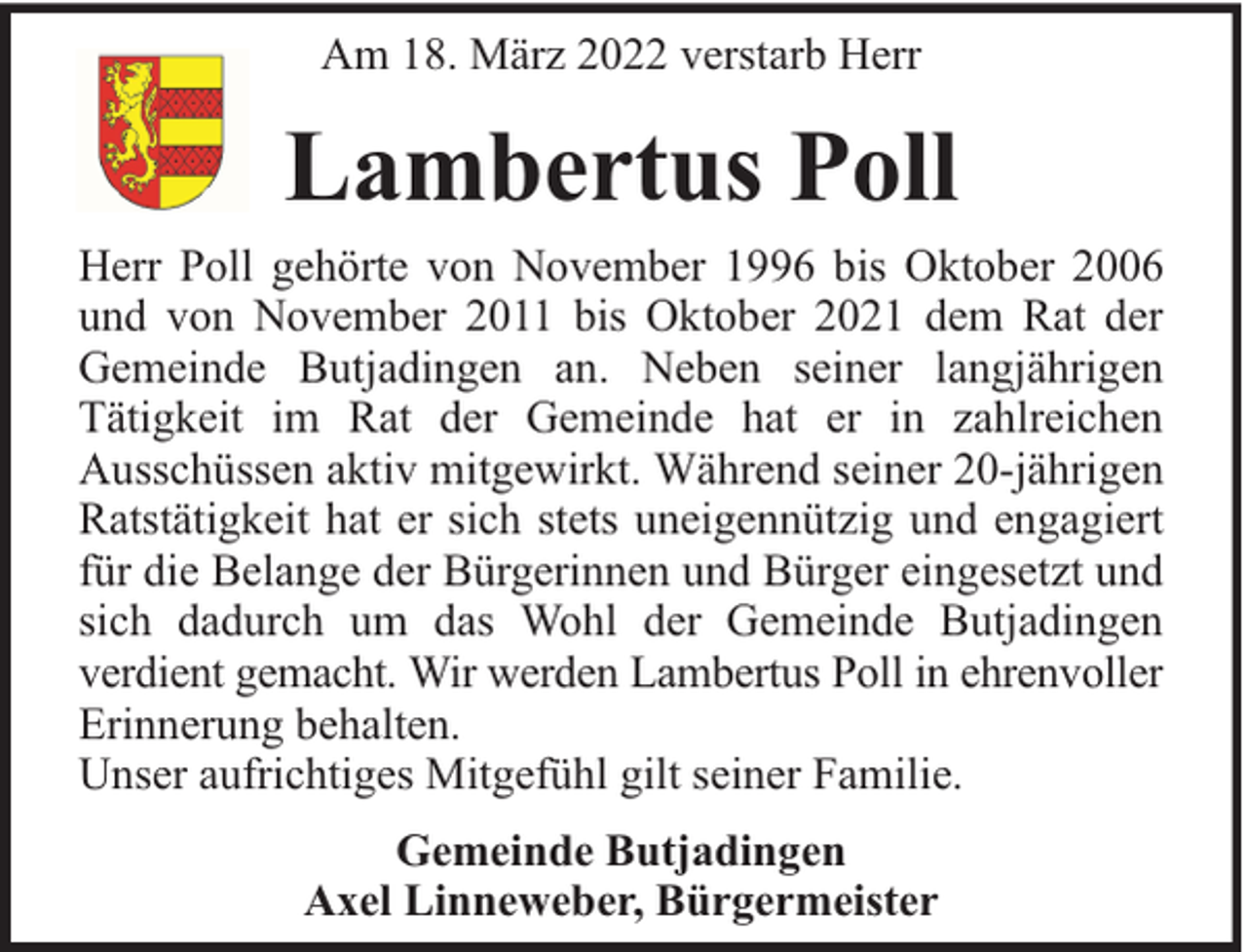 <p>Am 18. März 2022 verstarb Herr</p>
<p>Lambertus Poll<br />Herr Poll gehörte von November 1996 bis Oktober 2006<br />und von November 2011 bis Oktober 2021 dem Rat der<br />Gemeinde Butjadingen an. Neben seiner langjährigen<br />Tätigkeit im Rat der Gemeinde hat er in zahlreichen<br />Ausschüssen aktiv mitgewirkt. Während seiner 20-jährigen<br />Ratstätigkeit hat er sich stets uneigennützig und engagiert<br />für die Belange der Bürgerinnen und Bürger eingesetzt und<br />sich dadurch um das Wohl der Gemeinde Butjadingen<br />verdient gemacht. Wir werden Lambertus Poll in ehrenvoller<br />Erinnerung behalten.<br />Unser aufrichtiges Mitgefühl gilt seiner Familie.<br />Gemeinde Butjadingen<br />Axel Linneweber, Bürgermeister</p>