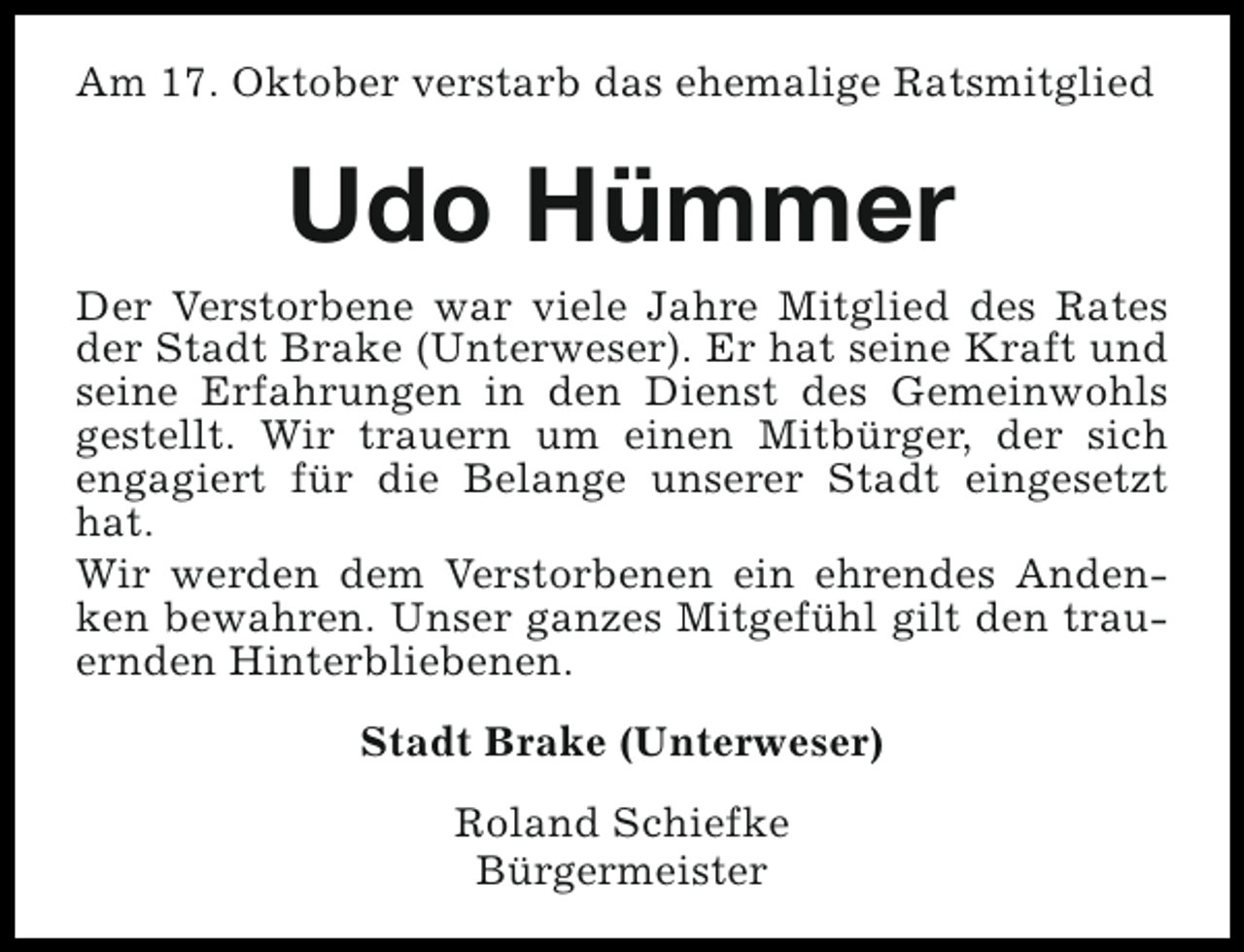 <p>Am 17. Oktober verstarb das ehemalige Ratsmitglied</p><p>Udo Hümmer<br />Der Verstorbene war viele Jahre Mitglied des Rates<br />der Stadt Brake (Unterweser). Er hat seine Kraft und<br />seine Erfahrungen in den Dienst des Gemeinwohls<br />gestellt. Wir trauern um einen Mitbürger, der sich<br />engagiert für die Belange unserer Stadt eingesetzt<br />hat.<br />Wir werden dem Verstorbenen ein ehrendes Andenken bewahren. Unser ganzes Mitgefühl gilt den trauernden Hinterbliebenen.<br />Stadt Brake (Unterweser)<br />Roland Schiefke<br />Bürgermeister</p>