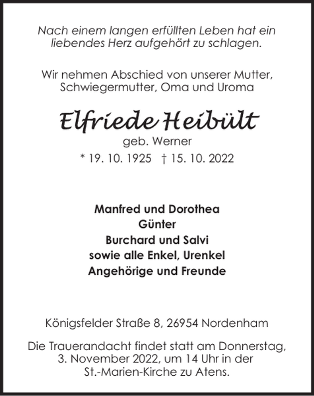 <p>Nach einem langen erfüllten Leben hat ein<br />liebendes Herz aufgehört zu schlagen.<br />Wir nehmen Abschied von unserer Mutter,<br />Schwiegermutter, Oma und Uroma</p><p>geb. Werner<br />* 19. 10. 1925 † 15. 10. 2022</p><p>Manfred und Dorothea<br />Günter<br />Burchard und Salvi<br />sowie alle Enkel, Urenkel<br />Angehörige und Freunde</p><p>Königsfelder Straße 8, 26954 Nordenham<br />Die Trauerandacht findet statt am Donnerstag,<br />3. November 2022, um 14 Uhr in der<br />St.-Marien-Kirche zu Atens.</p>