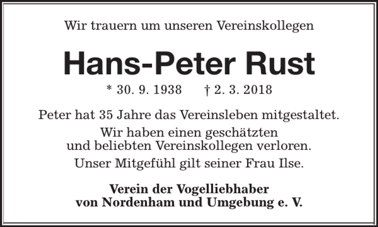 <p>Wir trauern um unseren Vereinskollegen</p><p>Hans-Peter Rust<br />* 30. 9. 1938</p><p>† 2. 3. 2018</p><p>Peter hat 35 Jahre das Vereinsleben mitgestaltet.<br />Wir haben einen geschätzten<br />und beliebten Vereinskollegen verloren.<br />Unser Mitgefühl gilt seiner Frau Ilse.<br />Verein der Vogelliebhaber<br />von Nordenham und Umgebung e. V.</p>