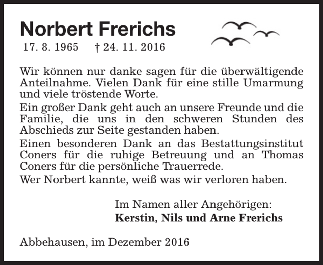 <p>Norbert Frerichs<br />17. 8. 1965</p><p>† 24. 11. 2016</p><p>Wir können nur danke sagen für die überwältigende<br />Anteilnahme. Vielen Dank für eine stille Umarmung<br />und viele tröstende Worte.<br />Ein großer Dank geht auch an unsere Freunde und die<br />Familie, die uns in den schweren Stunden des<br />Abschieds zur Seite gestanden haben.<br />Einen besonderen Dank an das Bestattungsinstitut<br />Coners für die ruhige Betreuung und an Thomas<br />Coners für die persönliche Trauerrede.<br />Wer Norbert kannte, weiß was wir verloren haben.<br />Im Namen aller Angehörigen:<br />Kerstin, Nils und Arne Frerichs<br />Abbehausen, im Dezember 2016</p>