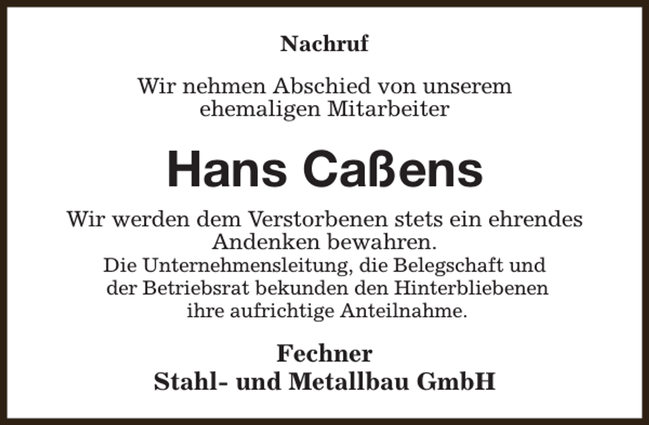 <p>Nachruf<br />Wir nehmen Abschied von unserem<br />ehemaligen Mitarbeiter</p><p>Hans Caßens<br />Wir werden dem Verstorbenen stets ein ehrendes<br />Andenken bewahren.<br />Die Unternehmensleitung, die Belegschaft und<br />der Betriebsrat bekunden den Hinterbliebenen<br />ihre aufrichtige Anteilnahme.</p><p>Fechner<br />Stahl- und Metallbau GmbH</p>